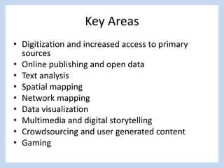 Key Areas
• Digitization and increased access to primary
sources
• Online publishing and open data
• Text analysis
• Spatial mapping
• Network mapping
• Data visualization
• Multimedia and digital storytelling
• Crowdsourcing and user generated content
• Gaming
 