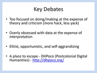 Key Debates
• Too focused on doing/making at the expense of
theory and criticism (more hack, less yack)
• Overly obsessed with data at the expense of
interpretation
• Elitist, opportunistic, and self-aggrandizing
• A place to escape - DHPoco (Postcolonial Digital
Humanities) - http://dhpoco.org/
 