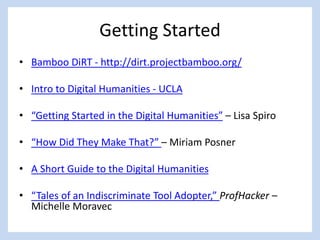 Getting Started
• Bamboo DiRT - http://dirt.projectbamboo.org/
• Intro to Digital Humanities - UCLA
• “Getting Started in the Digital Humanities” – Lisa Spiro
• “How Did They Make That?” – Miriam Posner
• A Short Guide to the Digital Humanities
• “Tales of an Indiscriminate Tool Adopter,” ProfHacker –
Michelle Moravec
 