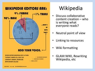 Wikipedia
• Discuss collaborative
content creation – who
is writing what
everyone reads?
• Neutral point of view
• Linking to resources
• Wiki formatting
• GLAM:WIKI, Rewriting
Wikipedia, etc
 