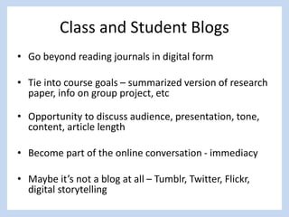 Class and Student Blogs
• Go beyond reading journals in digital form
• Tie into course goals – summarized version of research
paper, info on group project, etc
• Opportunity to discuss audience, presentation, tone,
content, article length
• Become part of the online conversation - immediacy
• Maybe it’s not a blog at all – Tumblr, Twitter, Flickr,
digital storytelling
 