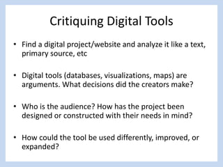 Critiquing Digital Tools
• Find a digital project/website and analyze it like a text,
primary source, etc
• Digital tools (databases, visualizations, maps) are
arguments. What decisions did the creators make?
• Who is the audience? How has the project been
designed or constructed with their needs in mind?
• How could the tool be used differently, improved, or
expanded?
 