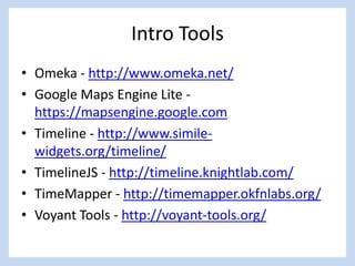 Intro Tools
• Omeka - http://www.omeka.net/
• Google Maps Engine Lite -
https://mapsengine.google.com
• Timeline - http://www.simile-
widgets.org/timeline/
• TimelineJS - http://timeline.knightlab.com/
• TimeMapper - http://timemapper.okfnlabs.org/
• Voyant Tools - http://voyant-tools.org/
 