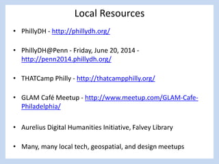 Local Resources
• PhillyDH - http://phillydh.org/
• PhillyDH@Penn - Friday, June 20, 2014 -
http://penn2014.phillydh.org/
• THATCamp Philly - http://thatcampphilly.org/
• GLAM Café Meetup - http://www.meetup.com/GLAM-Cafe-
Philadelphia/
• Aurelius Digital Humanities Initiative, Falvey Library
• Many, many local tech, geospatial, and design meetups
 