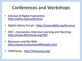 Conferences and Workshops
• Alliance of Digital Humanities -
http://adho.org/conference
• Digital Library Forum - http://www.diglib.org/forums/
• HILT – Humanities Intensive Learning and Teaching -
http://www.dhtraining.org/hilt/
• Museums and the Web -
http://www.museumsandtheweb.com/
• THATCamp - http://thatcamp.org/
 
