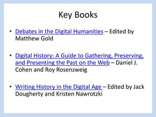 Key Books
• Debates in the Digital Humanities – Edited by
Matthew Gold
• Digital History: A Guide to Gathering, Preserving,
and Presenting the Past on the Web – Daniel J.
Cohen and Roy Rosenzweig
• Writing History in the Digital Age – Edited by Jack
Dougherty and Kristen Nawrotzki
 