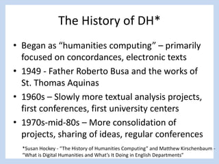 *
The History of DH*
• Began as “humanities computing” – primarily
focused on concordances, electronic texts
• 1949 - Father Roberto Busa and the works of
St. Thomas Aquinas
• 1960s – Slowly more textual analysis projects,
first conferences, first university centers
• 1970s-mid-80s – More consolidation of
projects, sharing of ideas, regular conferences
*Susan Hockey - “The History of Humanities Computing” and Matthew Kirschenbaum -
“What is Digital Humanities and What’s It Doing in English Departments”
 
