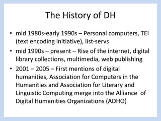 The History of DH
• mid 1980s-early 1990s – Personal computers, TEI
(text encoding initiative), list-servs
• mid 1990s – present – Rise of the internet, digital
library collections, multimedia, web publishing
• 2001 – 2005 – First mentions of digital
humanities, Association for Computers in the
Humanities and Association for Literary and
Linguistic Computing merge into the Alliance of
Digital Humanities Organizations (ADHO)
 