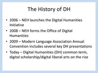 The History of DH
• 2006 – NEH launches the Digital Humanities
Initiative
• 2008 – NEH forms the Office of Digital
Humanities
• 2009 – Modern Language Association Annual
Convention includes several key DH presentations
• Today – Digital Humanities (DH) common term,
digital scholarship/digital liberal arts on the rise
 
