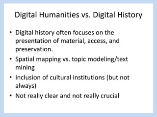Digital Humanities vs. Digital History
• Digital history often focuses on the
presentation of material, access, and
preservation.
• Spatial mapping vs. topic modeling/text
mining
• Inclusion of cultural institutions (but not
always)
• Not really clear and not really crucial
 