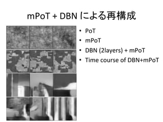 mPoT	
  +	
  DBN	
  による再構成	
•  PoT	
  
•  mPoT	
  
•  DBN	
  (2layers)	
  +	
  mPoT	
  
•  Time	
  course	
  of	
  DBN+mPoT	
JOURNAL OF PAMI, VOL. ?, NO. ?, JANUARY 20?? 11
TABLE 2
Denoising performance using = 20 (PSNR=22.1dB).
Barb. Boats Fgpt. House Lena Peprs.
mPoT 28.0 30.0 27.6 32.2 31.9 30.7
mPoT+A 29.2 30.2 28.4 32.4 32.0 30.7
mPoT+A+NLM 30.7 30.4 28.6 32.9 32.4 31.0
FoE [11] 28.3 29.8 - 32.3 31.9 30.6
NLM [55] 30.5 29.8 27.8 32.4 32.0 30.3
GSM [56] 30.3 30.4 28.6 32.4 32.7 30.3
BM3D [57] 31.8 30.9 - 33.8 33.1 31.3
LSSC [58] 31.6 30.9 28.8 34.2 32.9 31.4
6.2 Denoising
The most commonly used task to quantitatively validate
a generative model of natural images is image denoising,
assuming homogeneous additive Gaussian noise of known
variance [10], [11], [37], [58], [12]. We restore images
by maximum a-posteriori (MAP) estimation. In the log
domain, this amounts to solving the following optimization
problem: arg minx ||y x||2
+ F(x; ✓), where y is the
observed noisy image, F(x; ✓) is the mPoT energy function
(see eq. 12), is an hyper-parameter which is inversely
proportional to the noise variance and x is an estimate of
the clean image. In our experiments, the optimization is
performed by gradient descent.
For images with repetitive texture, generic prior models
usually offer only modest denoising performance compared
 
