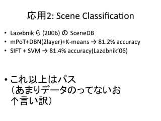 応用2:	
  Scene	
  ClassiﬁcaWon	
•  Lazebnik	
  ら	
  (2006)	
  の SceneDB	
  
•  mPoT+DBN(2layer)+K-­‐means	
  →	
  81.2%	
  accuracy	
  
•  SIFT	
  +	
  SVM	
  →	
  81.4%	
  accuracy(Lazebnik’06)	
  
	
  
• これ以上はパス	
  
（あまりデータのってないお	
  
↑言い訳）	
 