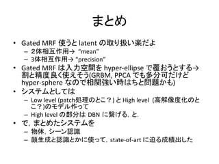 まとめ	
•  Gated	
  MRF 使うと	
  latent	
  の取り扱い楽だよ	
  
–  ２体相互作用→	
  	
  “mean”	
  
–  3体相互作用→	
  “precision”	
  
•  Gated	
  MRF	
  は入力空間を	
  hyper-­‐ellipse	
  で覆おうとする→
割と精度良く使えそう(GRBM,	
  PPCA	
  でも多分可だけど	
  
hyper-­‐sphere なので相関強い時はちと問題かも)	
  
•  システムとしては	
  
–  Low	
  level	
  (patch処理のとこ？)	
  と	
  High	
  level	
  	
  (高解像度化のと
こ？)のモデル作って	
  
–  High	
  level	
  の部分は DBN に繋げる，と．	
  
•  で，まとめたシステムを	
  
–  物体，シーン認識	
  
–  顔生成と認識とかに使って，state-­‐of-­‐art	
  に迫る成績出した	
  
 