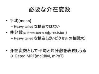 必要な介在変数	
•  平均(mean)	
  
– Heavy	
  tailed	
  な構造ではない	
  
•  共分散(の逆行列：精度行列)(precision)	
  
– Heavy	
  tailed	
  な構造（近いピクセルの相関大）	
  
•  介在変数として平均と共分散を表現しうる	
  
→	
  Gated	
  MRF(mcRBM,	
  mPoT)	
 