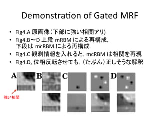 DemonstraWon	
  of	
  Gated	
  MRF	
•  Fig4.A	
  原画像（下部に強い相関アリ)	
  
•  Fig4.B〜D	
  上段 mRBM	
  による再構成，	
  
下段は mcRBM	
  による再構成	
  
•  Fig4.C	
  観測情報を入れると，mcRBM	
  は相関を再現	
  
•  Fig4.D,	
  位相反転させても，（たぶん）正しそうな解釈	
ig. 3. Graphical model representation (with only three input
ariables): There are two sets of latent variables (the mean and the
recision units) that are conditionally independent given the input
xels and a set of deterministic factor nodes that connect triplets of
ariables (pairs of input variables and one precision unit).
強い相関	
 