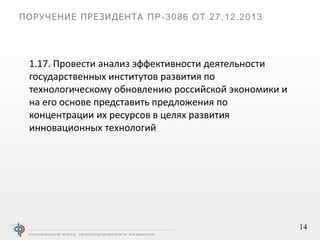 14
ПОРУЧЕНИЕ ПРЕЗИДЕНТА ПР-3086 ОТ 27.12.2013
1.17. Провести анализ эффективности деятельности
государственных институтов развития по
технологическому обновлению российской экономики и
на его основе представить предложения по
концентрации их ресурсов в целях развития
инновационных технологий
 