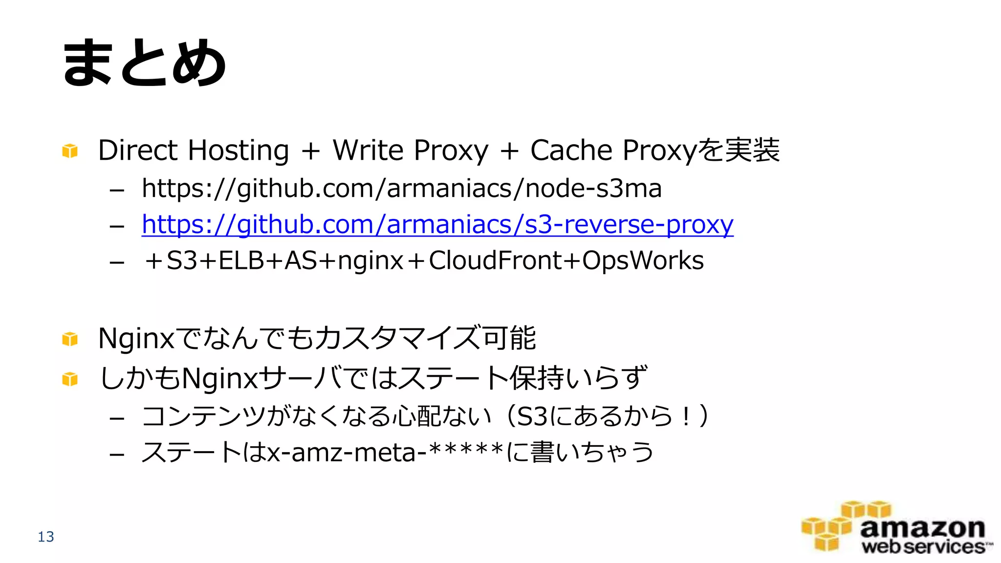 1313
まとめ
Direct Hosting + Write Proxy + Cache Proxyを実装
– https://github.com/armaniacs/node-s3ma
– https://github.com/armaniacs/s3-reverse-proxy
– ＋S3+ELB+AS+nginx＋CloudFront+OpsWorks
Nginxでなんでもカスタマイズ可能
しかもNginxサーバではステート保持いらず
– コンテンツがなくなる心配ない（S3にあるから！）
– ステートはx-amz-meta-*****に書いちゃう
 