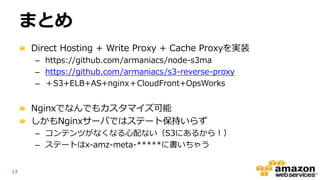 1313
まとめ
Direct Hosting + Write Proxy + Cache Proxyを実装
– https://github.com/armaniacs/node-s3ma
– https://github.com/armaniacs/s3-reverse-proxy
– ＋S3+ELB+AS+nginx＋CloudFront+OpsWorks
Nginxでなんでもカスタマイズ可能
しかもNginxサーバではステート保持いらず
– コンテンツがなくなる心配ない（S3にあるから！）
– ステートはx-amz-meta-*****に書いちゃう
 