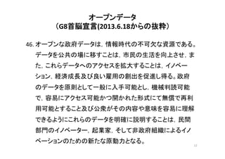 オープンデータ	
  
（G8首脳宣言(2013.6.18からの抜粋） 
	
46.	
  オープンな政府データは，情報時代の不可欠な資源である。
データを公共の場に移すことは，市民の生活を向上させ，ま
た，これらデータへのアクセスを拡大することは，イノベー
ション，経済成長及び良い雇用の創出を促進し得る。政府
のデータを原則として一般に入手可能とし，機械判読可能
で，容易にアクセス可能かつ開かれた形式にて無償で再利
用可能とすること及び公衆がその内容や意味を容易に理解
できるようにこれらのデータを明確に説明することは，民間
部門のイノベーター，起業家，そして非政府組織によるイノ
ベーションのための新たな原動力となる。	
	
12	
  
 
