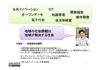 川島宏一：　佐賀県特別顧問	
  
ー内閣官房IT戦略本部電子行政分科会構成員（13-­‐)	
  
ー内閣官房IT戦略本部電子行政オープンデータ実務者会議ルール・普及等WG主査(12-­‐)	
  
ーオープンデータ流通推進コンソーシアム利活用普及委員(12-­‐)	
  
ーオープン・ナレッジ・ファウンデーション・ジャパン副理事長(14-­‐)	
  
ー日本ビジネス・プロセス・マネジメント協会理事(13-­‐)	
  
ー（株）公共イノベーション代表取締役	
  
	
   2	
都市開発	
オープンデータ	
自治体経営	
ICT	
公共イノベーション	
地域の社会課題は	
  
地域が解決する社会	
開発援助	
知識管理	
電子行政	
 