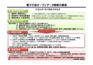 電子行政オープンデータ戦略の概要	
平成24年7月ＩＴ戦略本部決定	
①　透明性・信頼性向上　　　　 →　行政の透明性の向上、行政への国民からの信頼性の向上	
  
②　国民参加・官民協働推進　→創意工夫を活かした公共サービスの迅速かつ効率的な提供、ニーズや価値観の多様化等への対応	
  
③　経済活性化・行政効率化　 →　我が国全体の経済活性化、国・地方公共団体の業務効率化、高度化	
	
	
【基本原則】	
  	
  ①　政府自ら積極的に公共データを公開すること	
　　　 　 ②　機械判読可能で二次利用が容易な形式で公開すること	
　 　　　　　③　営利目的、非営利目的を問わず活用を促進すること	
　　　　　　　 ④　取組可能な公共データから速やかに公開等の具体的な取組に着手し成果を確実に蓄積していくこと	
　	
  
【推進体制・制度整備】オープンデータを推進するための体制として、速やかに、官民による実務者会議を設置	
　①公共データ活用のための環境整備等基本的な事項の検討	
  
　②今後実施すべき施策の検討及びロードマップの策定　③各種施策のレビュー及びフォローアップ	
  
【電子的提供指針】フォローアップの仕組みを導入し、「具体的な施策」の成果やユーザーの要望等を踏まえ、提供する情報の範囲や内容、提供方法を見
直し	
◆　戦略の意義・目的	
◆　基本的な方向性	
◆　推進体制等	
【平成２４年度】以下の施策に着手	
  
　１　公共データ活用の推進　（公共データの活用について、各府省、民間と連携し、実証事業等を実施）　	
  
　　　①公共データ活用ニーズの把握　②データ提供方法等に係る課題の整理、検討　③民間サービスの開発	
  
　２　公共データ活用のための環境整備　（実証事業等の成果を踏まえつつ、公共データ活用のための環境整備）　	
  
　　　①公共データ活用のために必要なルール等の整備（データ公開時の著作権の取扱い、利用条件等）	
  
　　 　②データカタログの整備	
　　　③データ形式・構造等の標準化の推進等　④提供機関支援等についての検討	
  
【平成２５年度以降】ロードマップに基づき、各種施策の継続、展開　《内閣官房、関係府省》	
  
◆　具体的な施策	
《内閣官房、総務省》	
《内閣官房、総務省、経済産業省、関係府省》	
21	
  
 