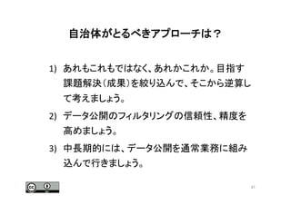自治体がとるべきアプローチは？	
  
1)  あれもこれもではなく、あれかこれか。目指す
課題解決（成果）を絞り込んで、そこから逆算し
て考えましょう。	
  
2)  データ公開のフィルタリングの信頼性、精度を
高めましょう。	
  
3)  中長期的には、データ公開を通常業務に組み
込んで行きましょう。	
47	
 
