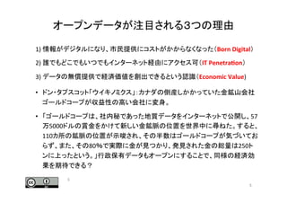 オープンデータが注目される３つの理由	
1) 情報がデジタルになり、市民提供にコストがかからなくなった（Born	
  Digital）	
2) 誰でもどこでもいつでもインターネット経由にアクセス可（IT	
  Penetra0on）	
  
3) データの無償提供で経済価値を創出できるという認識（Economic	
  Value)	
  
•  ドン・タプスコット「ウイキノミクス」：カナダの倒産しかかっていた金鉱山会社
ゴールドコープが収益性の高い会社に変身。	
•  「ゴールドコープは、社内秘であった地質データをインターネットで公開し、57
万5000ドルの賞金をかけて新しい金鉱脈の位置を世界中に尋ねた。すると、
110カ所の鉱脈の位置が示唆され、その半数はゴールドコープが気づいてお
らず、また、その80％で実際に金が見つかり、発見された金の総量は250ト
ンに上ったという。」行政保有データもオープンにすることで、同様の経済効
果を期待できる？	
5	
5	
 