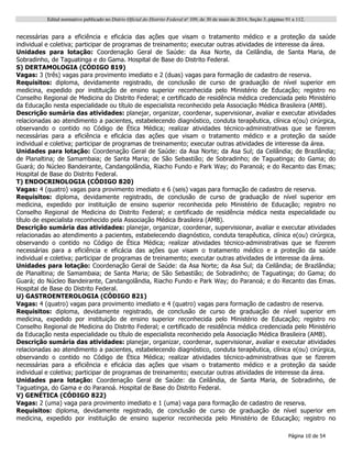 Edital normativo publicado no Diário Oficial do Distrito Federal no
109, de 30 de maio de 2014, Seção 3, páginas 91 a 112.
Página 10 de 54
necessárias para a eficiência e eficácia das ações que visam o tratamento médico e a proteção da saúde
individual e coletiva; participar de programas de treinamento; executar outras atividades de interesse da área.
Unidades para lotação: Coordenação Geral de Saúde: da Asa Norte, da Ceilândia, de Santa Maria, de
Sobradinho, de Taguatinga e do Gama. Hospital de Base do Distrito Federal.
S) DERTAMOLOGIA (CÓDIGO 819)
Vagas: 3 (três) vagas para provimento imediato e 2 (duas) vagas para formação de cadastro de reserva.
Requisitos: diploma, devidamente registrado, de conclusão de curso de graduação de nível superior em
medicina, expedido por instituição de ensino superior reconhecida pelo Ministério de Educação; registro no
Conselho Regional de Medicina do Distrito Federal; e certificado de residência médica credenciada pelo Ministério
da Educação nesta especialidade ou título de especialista reconhecido pela Associação Médica Brasileira (AMB).
Descrição sumária das atividades: planejar, organizar, coordenar, supervisionar, avaliar e executar atividades
relacionadas ao atendimento a pacientes, estabelecendo diagnóstico, conduta terapêutica, clínica e(ou) cirúrgica,
observando o contido no Código de Ética Médica; realizar atividades técnico-administrativas que se fizerem
necessárias para a eficiência e eficácia das ações que visam o tratamento médico e a proteção da saúde
individual e coletiva; participar de programas de treinamento; executar outras atividades de interesse da área.
Unidades para lotação: Coordenação Geral de Saúde: da Asa Norte; da Asa Sul; da Ceilândia; de Brazlândia;
de Planaltina; de Samambaia; de Santa Maria; de São Sebastião; de Sobradinho; de Taguatinga; do Gama; do
Guará; do Núcleo Bandeirante, Candangolândia, Riacho Fundo e Park Way; do Paranoá; e do Recanto das Emas;
Hospital de Base do Distrito Federal.
T) ENDOCRINOLOGIA (CÓDIGO 820)
Vagas: 4 (quatro) vagas para provimento imediato e 6 (seis) vagas para formação de cadastro de reserva.
Requisitos: diploma, devidamente registrado, de conclusão de curso de graduação de nível superior em
medicina, expedido por instituição de ensino superior reconhecida pelo Ministério de Educação; registro no
Conselho Regional de Medicina do Distrito Federal; e certificado de residência médica nesta especialidade ou
título de especialista reconhecido pela Associação Médica Brasileira (AMB).
Descrição sumária das atividades: planejar, organizar, coordenar, supervisionar, avaliar e executar atividades
relacionadas ao atendimento a pacientes, estabelecendo diagnóstico, conduta terapêutica, clínica e(ou) cirúrgica,
observando o contido no Código de Ética Médica; realizar atividades técnico-administrativas que se fizerem
necessárias para a eficiência e eficácia das ações que visam o tratamento médico e a proteção da saúde
individual e coletiva; participar de programas de treinamento; executar outras atividades de interesse da área.
Unidades para lotação: Coordenação Geral de Saúde: da Asa Norte; da Asa Sul; da Ceilândia; de Brazlândia;
de Planaltina; de Samambaia; de Santa Maria; de São Sebastião; de Sobradinho; de Taguatinga; do Gama; do
Guará; do Núcleo Bandeirante, Candangolândia, Riacho Fundo e Park Way; do Paranoá; e do Recanto das Emas.
Hospital de Base do Distrito Federal.
U) GASTROENTEROLOGIA (CÓDIGO 821)
Vagas: 4 (quatro) vagas para provimento imediato e 4 (quatro) vagas para formação de cadastro de reserva.
Requisitos: diploma, devidamente registrado, de conclusão de curso de graduação de nível superior em
medicina, expedido por instituição de ensino superior reconhecida pelo Ministério de Educação; registro no
Conselho Regional de Medicina do Distrito Federal; e certificado de residência médica credenciada pelo Ministério
da Educação nesta especialidade ou título de especialista reconhecido pela Associação Médica Brasileira (AMB).
Descrição sumária das atividades: planejar, organizar, coordenar, supervisionar, avaliar e executar atividades
relacionadas ao atendimento a pacientes, estabelecendo diagnóstico, conduta terapêutica, clínica e(ou) cirúrgica,
observando o contido no Código de Ética Médica; realizar atividades técnico-administrativas que se fizerem
necessárias para a eficiência e eficácia das ações que visam o tratamento médico e a proteção da saúde
individual e coletiva; participar de programas de treinamento; executar outras atividades de interesse da área.
Unidades para lotação: Coordenação Geral de Saúde: da Ceilândia, de Santa Maria, de Sobradinho, de
Taguatinga, do Gama e do Paranoá. Hospital de Base do Distrito Federal.
V) GENÉTICA (CÓDIGO 822)
Vagas: 2 (uma) vaga para provimento imediato e 1 (uma) vaga para formação de cadastro de reserva.
Requisitos: diploma, devidamente registrado, de conclusão de curso de graduação de nível superior em
medicina, expedido por instituição de ensino superior reconhecida pelo Ministério de Educação; registro no
 