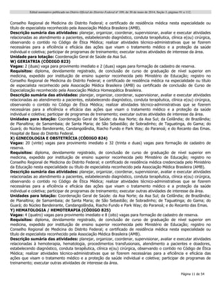 Edital normativo publicado no Diário Oficial do Distrito Federal no
109, de 30 de maio de 2014, Seção 3, páginas 91 a 112.
Página 11 de 54
Conselho Regional de Medicina do Distrito Federal; e certificado de residência médica nesta especialidade ou
título de especialista reconhecido pela Associação Médica Brasileira (AMB).
Descrição sumária das atividades: planejar, organizar, coordenar, supervisionar, avaliar e executar atividades
relacionadas ao atendimento a pacientes, estabelecendo diagnóstico, conduta terapêutica, clínica e(ou) cirúrgica,
observando o contido no Código de Ética Médica; realizar atividades técnico-administrativas que se fizerem
necessárias para a eficiência e eficácia das ações que visam o tratamento médico e a proteção da saúde
individual e coletiva; participar de programas de treinamento; executar outras atividades de interesse da área.
Unidade para lotação: Coordenação Geral de Saúde da Asa Sul.
W) GERIATRIA (CÓDIGO 823)
Vagas: 2 (duas) vaga para provimento imediato e 2 (duas) vagas para formação de cadastro de reserva.
Requisitos: diploma, devidamente registrado, de conclusão de curso de graduação de nível superior em
medicina, expedido por instituição de ensino superior reconhecida pelo Ministério de Educação; registro no
Conselho Regional de Medicina do Distrito Federal; e certificado de residência médica na especialidade ou título
de especialista reconhecido pela Associação Médica Brasileira (AMB) ou certificado de conclusão de Curso de
Especialização reconhecido pela Associação Médica Homeopática Brasileira.
Descrição sumária das atividades: planejar, organizar, coordenar, supervisionar, avaliar e executar atividades
relacionadas ao atendimento a pacientes, estabelecendo diagnóstico, conduta terapêutica, clínica e(ou) cirúrgica,
observando o contido no Código de Ética Médica; realizar atividades técnico-administrativas que se fizerem
necessárias para a eficiência e eficácia das ações que visam o tratamento médico e a proteção da saúde
individual e coletiva; participar de programas de treinamento; executar outras atividades de interesse da área.
Unidades para lotação: Coordenação Geral de Saúde: da Asa Norte; da Asa Sul; da Ceilândia; de Brazlândia;
de Planaltina; de Samambaia; de Santa Maria; de São Sebastião; de Sobradinho; de Taguatinga, do Gama; do
Guará; do Núcleo Bandeirante, Candangolândia, Riacho Fundo e Park Way; do Paranoá; e do Recanto das Emas.
Hospital de Base do Distrito Federal.
X) GINECOLOGIA E OBSTETRÍCIA (CÓDIGO 824)
Vagas: 20 (vinte) vagas para provimento imediato e 32 (trinta e duas) vagas para formação de cadastro de
reserva.
Requisitos: diploma, devidamente registrado, de conclusão de curso de graduação de nível superior em
medicina, expedido por instituição de ensino superior reconhecida pelo Ministério de Educação; registro no
Conselho Regional de Medicina do Distrito Federal; e certificado de residência médica credenciada pelo Ministério
da Educação nesta especialidade ou título de especialista reconhecido pela Associação Médica Brasileira (AMB).
Descrição sumária das atividades: planejar, organizar, coordenar, supervisionar, avaliar e executar atividades
relacionadas ao atendimento a pacientes, estabelecendo diagnóstico, conduta terapêutica, clínica e(ou) cirúrgica,
observando o contido no Código de Ética Médica; realizar atividades técnico-administrativas que se fizerem
necessárias para a eficiência e eficácia das ações que visam o tratamento médico e a proteção da saúde
individual e coletiva; participar de programas de treinamento; executar outras atividades de interesse da área.
Unidades para lotação: Coordenação Geral de Saúde: da Asa Norte; da Asa Sul; da Ceilândia; de Brazlândia;
de Planaltina; de Samambaia; de Santa Maria; de São Sebastião; de Sobradinho; de Taguatinga; do Gama; do
Guará; do Núcleo Bandeirante, Candangolândia, Riacho Fundo e Park Way; do Paranoá; e do Recanto das Emas.
Y) HEMATOLOGIA / HEMOTERAPIA (CÓDIGO 825)
Vagas: 4 (quatro) vagas para provimento imediato e 8 (oito) vagas para formação de cadastro de reserva.
Requisitos: diploma, devidamente registrado, de conclusão de curso de graduação de nível superior em
medicina, expedido por instituição de ensino superior reconhecida pelo Ministério de Educação; registro no
Conselho Regional de Medicina do Distrito Federal; e certificado de residência médica nesta especialidade ou
título de especialista reconhecido pela Associação Médica Brasileira (AMB).
Descrição sumária das atividades: planejar, organizar, coordenar, supervisionar, avaliar e executar atividades
relacionadas à hemoterapia, hematologia, procedimentos transfusionais, atendimento a pacientes e doadores,
estabelecendo diagnóstico, conduta terapêutica, clínica e(ou) cirúrgica, observando o contido no Código de Ética
Médica; realizar atividades técnico-administrativas que se fizerem necessárias para a eficiência e eficácia das
ações que visam o tratamento médico e a proteção da saúde individual e coletiva; participar de programas de
treinamento; executar outras atividades de interesse da área.
 