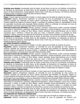 Edital normativo publicado no Diário Oficial do Distrito Federal no
109, de 30 de maio de 2014, Seção 3, páginas 91 a 112.
Página 12 de 54
Unidades para lotação: Coordenação Geral de Saúde: da Asa Norte; da Asa Sul; da Ceilândia; de Brazlândia;
de Planaltina; de Samambaia; de Santa Maria; de São Sebastião; de Sobradinho; de Taguatinga; do Gama; do
Guará; do Núcleo Bandeirante, Candangolândia, Riacho Fundo e Park Way; do Paranoá; e do Recanto das Emas.
Hospital de Apoio de Brasília e Hospital de Base do Distrito Federal.
Z) HOMEOPATIA (CÓDIGO 826)
Vagas: 2 (duas) vaga para provimento imediato e 2 (duas) vagas para formação de cadastro de reserva.
Requisitos: diploma, devidamente registrado, de conclusão de curso de graduação de nível superior em
medicina, expedido por instituição de ensino superior reconhecida pelo Ministério de Educação; registro no
Conselho Regional de Medicina do Distrito Federal; e certificado de residência médica na especialidade ou título
de especialista reconhecido pela Associação Médica Brasileira (AMB) ou certificado de conclusão de Curso de
Especialização reconhecido pela Associação Médica Homeopática Brasileira.
Descrição sumária das atividades: planejar, organizar, coordenar, supervisionar, avaliar e executar atividades
relacionadas ao atendimento a pacientes, estabelecendo diagnóstico, conduta terapêutica, clínica e(ou) cirúrgica,
observando o contido no Código de Ética Médica; realizar atividades técnico-administrativas que se fizerem
necessárias para a eficiência e eficácia das ações que visam o tratamento médico e a proteção da saúde
individual e coletiva; participar de programas de treinamento; executar outras atividades de interesse da área.
Unidades para lotação: Coordenação Geral de Saúde: da Asa Norte; da Asa Sul; da Ceilândia; de Brazlândia;
de Planaltina; de Samambaia; de Santa Maria; de São Sebastião; de Sobradinho; de Taguatinga; do Gama; do
Guará; do Núcleo Bandeirante, Candangolândia, Riacho Fundo e Park Way; do Paranoá; e do Recanto das Emas;
Hospital de Base do Distrito Federal.
AA) INFECTOLOGISTA (CÓDIGO 827)
Vagas: 6 (seis) vagas para provimento imediato e 10 (dez) vagas para formação de cadastro de reserva.
Requisitos: diploma, devidamente registrado, de conclusão de curso de graduação de nível superior em
medicina, expedido por instituição de ensino superior reconhecida pelo Ministério de Educação; registro no
Conselho Regional de Medicina do Distrito Federal; e certificado de residência médica nesta especialidade ou
título de especialista reconhecido pela Associação Médica Brasileira (AMB).
Descrição sumária das atividades: planejar, organizar, coordenar, supervisionar, avaliar e executar atividades
relacionadas ao atendimento a pacientes, estabelecendo diagnóstico, conduta terapêutica, clínica e(ou) cirúrgica,
observando o contido no Código de Ética Médica; realizar atividades técnico-administrativas que se fizerem
necessárias para a eficiência e eficácia das ações que visam o tratamento médico e a proteção da saúde
individual e coletiva; participar de programas de treinamento; executar outras atividades de interesse da área.
Unidades para lotação: Coordenação Geral de Saúde: da Asa Norte; da Asa Sul; da Ceilândia; de Brazlândia;
de Planaltina; de Samambaia; de Santa Maria; de São Sebastião; de Sobradinho; de Taguatinga; do Gama; do
Guará; do Núcleo Bandeirante, Candangolândia, Riacho Fundo e Park Way; do Paranoá; e do Recanto das Emas;
Hospital de Apoio de Brasília; Hospital de Base do Distrito Federal e Subsecretaria de Vigilância à Saúde.
BB) MASTOLOGIA (CÓDIGO 828)
Vagas: 4 (quatro) vagas para provimento imediato e 6 (seis) vagas para formação de cadastro de reserva.
Requisitos: diploma, devidamente registrado, de conclusão de curso de graduação de nível superior em
medicina, expedido por instituição de ensino superior reconhecida pelo Ministério de Educação; registro no
Conselho Regional de Medicina do Distrito Federal; e certificado de residência médica credenciada pelo Ministério
da Educação nesta especialidade ou título de especialista reconhecido pela Associação Médica Brasileira (AMB).
Descrição sumária das atividades: planejar, organizar, coordenar, supervisionar, avaliar e executar atividades
relacionadas ao atendimento a pacientes, estabelecendo diagnóstico, conduta terapêutica, clínica e(ou) cirúrgica,
observando o contido no Código de Ética Médica; realizar atividades técnico-administrativas que se fizerem
necessárias para a eficiência e eficácia das ações que visam o tratamento médico e a proteção da saúde
individual e coletiva; participar de programas de treinamento; executar outras atividades de interesse da área.
Unidades para lotação: Coordenação Geral de Saúde: da Asa Norte; da Asa Sul; da Ceilândia; de Brazlândia;
de Planaltina; de Samambaia; de Santa Maria; de São Sebastião; de Sobradinho; de Taguatinga; do Gama; do
Guará; do Núcleo Bandeirante, Candangolândia, Riacho Fundo e Park Way; do Paranoá; e do Recanto das Emas.
CC) MEDICINA DO TRABALHO (CÓDIGO 829)
Vagas: 7 (sete) vagas para provimento imediato e 11 (onze) vagas para formação de cadastro de reserva.
Requisitos: Diploma, devidamente registrado, de conclusão de curso de graduação em Medicina com
 