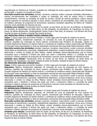 Edital normativo publicado no Diário Oficial do Distrito Federal no
109, de 30 de maio de 2014, Seção 3, páginas 91 a 112.
Página 13 de 54
especialização em Medicina do Trabalho, expedido por instituição de ensino superior reconhecida pelo Ministério
da Educação, e registro no Conselho de Classe.
Descrição sumária das atividades: planejar, coordenar, controlar, avaliar e executar atividades relacionadas a
exames pré-admissionais dos candidatos a cargos na instituição, por meio de exame clínico e exames
complementares; controlar as condições de saúde do servidor, através de exames periódicos; realizar exames
médicos especiais em servidores expostos a riscos, idosos e portadores de anormalidade; fazer visitas aos locais
de trabalho; participar de programas de treinamento; assessorar atividades específicas de Médico do Trabalho;
executar outras atividades de interesse da área.
Unidades para lotação: Coordenação Geral de Saúde: da Asa Norte; da Asa Sul; da Ceilândia; de Brazlândia;
de Planaltina; de Samambaia; de Santa Maria; de São Sebastião; de Sobradinho; de Taguatinga; do Gama; do
Guará; do Núcleo Bandeirante, Candangolândia, Riacho Fundo e Park Way; do Paranoá; e do Recanto das Emas.
Hospital de Apoio de Brasília e Hospital São Vicente de Paula.
DD) MEDICINA FÍSICA E REABILITAÇÃO (CÓDIGO 830)
Vagas: 2 (duas) vagas para provimento imediato e 3 (três) vagas para formação de cadastro de reserva.
Requisitos: diploma, devidamente registrado, de conclusão de curso de graduação de nível superior em
medicina, expedido por instituição de ensino superior reconhecida pelo Ministério de Educação; registro no
Conselho Regional de Medicina do Distrito Federal; e certificado de residência médica credenciada pelo Ministério
da Educação nesta especialidade ou título de especialista reconhecido pela Associação Médica Brasileira (AMB).
Descrição sumária das atividades: planejar, organizar, coordenar, supervisionar, avaliar e executar atividades
relacionadas ao atendimento a pacientes, estabelecendo diagnóstico, conduta terapêutica, clínica e(ou) cirúrgica,
observando o contido no Código de Ética Médica; realizar atividades técnico-administrativas que se fizerem
necessárias para a eficiência e eficácia das ações que visam o tratamento médico e a proteção da saúde
individual e coletiva; participar de programas de treinamento; executar outras atividades de interesse da área.
Unidades para lotação: Coordenação Geral de Saúde: da Asa Norte; da Ceilândia; de Santa Maria, de
Sobradinho; de Taguatinga; e do Gama. Hospital de Apoio de Brasília e Hospital de Base do Distrito Federal.
EE) MEDICINA NUCLEAR (CÓDIGO 831)
Vagas: 3 (três) vagas para provimento imediato e 3 (três) vagas para formação de cadastro de reserva.
Requisitos: diploma, devidamente registrado, de conclusão de curso de graduação de nível superior em
medicina, expedido por instituição de ensino superior reconhecida pelo Ministério de Educação; registro no
Conselho Regional de Medicina do Distrito Federal; e certificado de residência médica credenciada pelo Ministério
da Educação nesta especialidade ou título de especialista reconhecido pela Associação Médica Brasileira (AMB).
Descrição sumária das atividades: planejar, organizar, coordenar, supervisionar, avaliar e executar atividades
relacionadas ao atendimento a pacientes, estabelecendo diagnóstico, conduta terapêutica, clínica e(ou) cirúrgica,
observando o contido no Código de Ética Médica; realizar atividades técnico-administrativas que se fizerem
necessárias para a eficiência e eficácia das ações que visam o tratamento médico e a proteção da saúde
individual e coletiva; participar de programas de treinamento; executar outras atividades de interesse da área.
Unidade para lotação: Hospital de Base do Distrito Federal.
FF) NEFROLOGIA (CÓDIGO 832)
Vagas: 8 (oito) vagas para provimento imediato e 12 (doze) vagas para formação de cadastro de reserva.
Requisitos: diploma, devidamente registrado, de conclusão de curso de graduação de nível superior em
medicina, expedido por instituição de ensino superior reconhecida pelo Ministério de Educação; registro no
Conselho Regional de Medicina do Distrito Federal; e certificado de residência médica credenciada pelo Ministério
da Educação nesta especialidade ou título de especialista reconhecido pela Associação Médica Brasileira (AMB).
Descrição sumária das atividades: planejar, organizar, coordenar, supervisionar, avaliar e executar atividades
relacionadas ao atendimento a pacientes, estabelecendo diagnóstico, conduta terapêutica, clínica e(ou) cirúrgica,
observando o contido no Código de Ética Médica; realizar atividades técnico-administrativas que se fizerem
necessárias para a eficiência e eficácia das ações que visam o tratamento médico e a proteção da saúde
individual e coletiva; participar de programas de treinamento; executar outras atividades de interesse da área.
Unidades para lotação: Coordenação Geral de Saúde: da Asa Norte; da Asa Sul; da Ceilândia; de Brazlândia;
de Planaltina; de Samambaia; de Santa Maria; de São Sebastião; de Sobradinho; de Taguatinga; do Gama; do
Guará; do Núcleo Bandeirante, Candangolândia, Riacho Fundo e Park Way; do Paranoá; e do Recanto das Emas.
Hospital de Base do Distrito Federal.
 