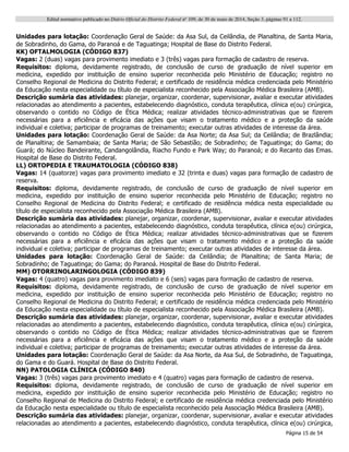 Edital normativo publicado no Diário Oficial do Distrito Federal no
109, de 30 de maio de 2014, Seção 3, páginas 91 a 112.
Página 15 de 54
Unidades para lotação: Coordenação Geral de Saúde: da Asa Sul, da Ceilândia, de Planaltina, de Santa Maria,
de Sobradinho, do Gama, do Paranoá e de Taguatinga; Hospital de Base do Distrito Federal.
KK) OFTALMOLOGIA (CÓDIGO 837)
Vagas: 2 (duas) vagas para provimento imediato e 3 (três) vagas para formação de cadastro de reserva.
Requisitos: diploma, devidamente registrado, de conclusão de curso de graduação de nível superior em
medicina, expedido por instituição de ensino superior reconhecida pelo Ministério de Educação; registro no
Conselho Regional de Medicina do Distrito Federal; e certificado de residência médica credenciada pelo Ministério
da Educação nesta especialidade ou título de especialista reconhecido pela Associação Médica Brasileira (AMB).
Descrição sumária das atividades: planejar, organizar, coordenar, supervisionar, avaliar e executar atividades
relacionadas ao atendimento a pacientes, estabelecendo diagnóstico, conduta terapêutica, clínica e(ou) cirúrgica,
observando o contido no Código de Ética Médica; realizar atividades técnico-administrativas que se fizerem
necessárias para a eficiência e eficácia das ações que visam o tratamento médico e a proteção da saúde
individual e coletiva; participar de programas de treinamento; executar outras atividades de interesse da área.
Unidades para lotação: Coordenação Geral de Saúde: da Asa Norte; da Asa Sul; da Ceilândia; de Brazlândia;
de Planaltina; de Samambaia; de Santa Maria; de São Sebastião; de Sobradinho; de Taguatinga; do Gama; do
Guará; do Núcleo Bandeirante, Candangolândia, Riacho Fundo e Park Way; do Paranoá; e do Recanto das Emas.
Hospital de Base do Distrito Federal.
LL) ORTOPEDIA E TRAUMATOLOGIA (CÓDIGO 838)
Vagas: 14 (quatorze) vagas para provimento imediato e 32 (trinta e duas) vagas para formação de cadastro de
reserva.
Requisitos: diploma, devidamente registrado, de conclusão de curso de graduação de nível superior em
medicina, expedido por instituição de ensino superior reconhecida pelo Ministério de Educação; registro no
Conselho Regional de Medicina do Distrito Federal; e certificado de residência médica nesta especialidade ou
título de especialista reconhecido pela Associação Médica Brasileira (AMB).
Descrição sumária das atividades: planejar, organizar, coordenar, supervisionar, avaliar e executar atividades
relacionadas ao atendimento a pacientes, estabelecendo diagnóstico, conduta terapêutica, clínica e(ou) cirúrgica,
observando o contido no Código de Ética Médica; realizar atividades técnico-administrativas que se fizerem
necessárias para a eficiência e eficácia das ações que visam o tratamento médico e a proteção da saúde
individual e coletiva; participar de programas de treinamento; executar outras atividades de interesse da área.
Unidades para lotação: Coordenação Geral de Saúde: da Ceilândia; de Planaltina; de Santa Maria; de
Sobradinho; de Taguatinga; do Gama; do Paranoá. Hospital de Base do Distrito Federal.
MM) OTORRINOLARINGOLOGIA (CÓDIGO 839)
Vagas: 4 (quatro) vagas para provimento imediato e 6 (seis) vagas para formação de cadastro de reserva.
Requisitos: diploma, devidamente registrado, de conclusão de curso de graduação de nível superior em
medicina, expedido por instituição de ensino superior reconhecida pelo Ministério de Educação; registro no
Conselho Regional de Medicina do Distrito Federal; e certificado de residência médica credenciada pelo Ministério
da Educação nesta especialidade ou título de especialista reconhecido pela Associação Médica Brasileira (AMB).
Descrição sumária das atividades: planejar, organizar, coordenar, supervisionar, avaliar e executar atividades
relacionadas ao atendimento a pacientes, estabelecendo diagnóstico, conduta terapêutica, clínica e(ou) cirúrgica,
observando o contido no Código de Ética Médica; realizar atividades técnico-administrativas que se fizerem
necessárias para a eficiência e eficácia das ações que visam o tratamento médico e a proteção da saúde
individual e coletiva; participar de programas de treinamento; executar outras atividades de interesse da área.
Unidades para lotação: Coordenação Geral de Saúde: da Asa Norte, da Asa Sul, de Sobradinho, de Taguatinga,
do Gama e do Guará. Hospital de Base do Distrito Federal.
NN) PATOLOGIA CLÍNICA (CÓDIGO 840)
Vagas: 3 (três) vagas para provimento imediato e 4 (quatro) vagas para formação de cadastro de reserva.
Requisitos: diploma, devidamente registrado, de conclusão de curso de graduação de nível superior em
medicina, expedido por instituição de ensino superior reconhecida pelo Ministério de Educação; registro no
Conselho Regional de Medicina do Distrito Federal; e certificado de residência médica credenciada pelo Ministério
da Educação nesta especialidade ou título de especialista reconhecido pela Associação Médica Brasileira (AMB).
Descrição sumária das atividades: planejar, organizar, coordenar, supervisionar, avaliar e executar atividades
relacionadas ao atendimento a pacientes, estabelecendo diagnóstico, conduta terapêutica, clínica e(ou) cirúrgica,
 