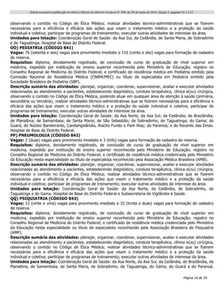 Edital normativo publicado no Diário Oficial do Distrito Federal no
109, de 30 de maio de 2014, Seção 3, páginas 91 a 112.
Página 16 de 54
observando o contido no Código de Ética Médica; realizar atividades técnico-administrativas que se fizerem
necessárias para a eficiência e eficácia das ações que visam o tratamento médico e a proteção da saúde
individual e coletiva; participar de programas de treinamento; executar outras atividades de interesse da área.
Unidades para lotação: Coordenação Geral de Saúde: da Asa Sul, da Ceilândia, de Santa Maria, de Sobradinho
e de Taguatinga. Hospital de Base do Distrito Federal.
OO) PEDIATRIA (CÓDIGO 841)
Vagas: 76 (setenta e seis) vagas para provimento imediato e 110 (cento e dez) vagas para formação de cadastro
de reserva.
Requisitos: diploma, devidamente registrado, de conclusão de curso de graduação de nível superior em
medicina, expedido por instituição de ensino superior reconhecida pelo Ministério de Educação; registro no
Conselho Regional de Medicina do Distrito Federal; e certificado de residência médica em Pediatria emitido pela
Comissão Nacional de Residência Médica (CNRM/MEC) ou título de especialista em Pediatria emitido pela
Sociedade Brasileira de Pediatria (SBP).
Descrição sumária das atividades: planejar, organizar, coordenar, supervisionar, avaliar e executar atividades
relacionadas ao atendimento a pacientes, estabelecendo diagnóstico, conduta terapêutica, clínica e(ou) cirúrgica,
observando o contido no Código de Ética Médica, podendo atuar em qualquer área de atenção à saúde (primária,
secundária ou terciária), realizar atividades técnico-administrativas que se fizerem necessárias para a eficiência e
eficácia das ações que visam o tratamento médico e a proteção da saúde individual e coletiva; participar de
programas de treinamento; executar outras atividades de interesse da área.
Unidades para lotação: Coordenação Geral de Saúde: da Asa Norte; da Asa Sul; da Ceilândia; de Brazlândia;
de Planaltina; de Samambaia; de Santa Maria; de São Sebastião; de Sobradinho; de Taguatinga; do Gama; do
Guará; do Núcleo Bandeirante, Candangolândia, Riacho Fundo e Park Way; do Paranoá; e do Recanto das Emas.
Hospital de Base do Distrito Federal.
PP) PNEUMOLOGIA (CÓDIGO 842)
Vagas: 2 (duas) vagas para provimento imediato e 3 (três) vagas para formação de cadastro de reserva.
Requisitos: diploma, devidamente registrado, de conclusão de curso de graduação de nível superior em
medicina, expedido por instituição de ensino superior reconhecida pelo Ministério de Educação; registro no
Conselho Regional de Medicina do Distrito Federal; e certificado de residência médica credenciada pelo Ministério
da Educação nesta especialidade ou título de especialista reconhecido pela Associação Médica Brasileira (AMB).
Descrição sumária das atividades: planejar, organizar, coordenar, supervisionar, avaliar e executar atividades
relacionadas ao atendimento a pacientes, estabelecendo diagnóstico, conduta terapêutica, clínica e(ou) cirúrgica,
observando o contido no Código de Ética Médica; realizar atividades técnico-administrativas que se fizerem
necessárias para a eficiência e eficácia das ações que visam o tratamento médico e a proteção da saúde
individual e coletiva; participar de programas de treinamento; executar outras atividades de interesse da área.
Unidades para lotação: Coordenação Geral de Saúde: da Asa Norte, da Ceilândia, de Sobradinho, de
Taguatinga e do Gama. Hospital de Base do Distrito Federal e Subsecretaria de Vigilândia à Saúde.
QQ) PSIQUIATRIA (CÓDIGO 843)
Vagas: 21 (vinte e uma) vagas para provimento imediato e 32 (trinta e duas) vagas para formação de cadastro
de reserva.
Requisitos: diploma, devidamente registrado, de conclusão de curso de graduação de nível superior em
medicina, expedido por instituição de ensino superior reconhecida pelo Ministério de Educação; registro no
Conselho Regional de Medicina do Distrito Federal; e certificado de residência médica credenciada pelo Ministério
da Educação nesta especialidade ou título de especialista reconhecido pela Associação Brasileira de Psiquiatria
(AMP).
Descrição sumária das atividades: planejar, organizar, coordenar, supervisionar, avaliar e executar atividades
relacionadas ao atendimento a pacientes, estabelecendo diagnóstico, conduta terapêutica, clínica e(ou) cirúrgica,
observando o contido no Código de Ética Médica; realizar atividades técnico-administrativas que se fizerem
necessárias para a eficiência e eficácia das ações que visam o tratamento médico e a proteção da saúde
individual e coletiva; participar de programas de treinamento; executar outras atividades de interesse da área.
Unidades para lotação: Coordenação Geral de Saúde: da Asa Norte, da Asa Sul, da Ceilândia, de Brazlândia, de
Planaltina, de Samambaia, de Santa Maria, de Sobradinho, de Taguatinga, do Gama, do Guará e do Paranoá.
 