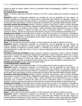 Edital normativo publicado no Diário Oficial do Distrito Federal no
109, de 30 de maio de 2014, Seção 3, páginas 91 a 112.
Página 17 de 54
Hospital de Base do Distrito Federal, Centro de Orientação Médico Psicopedagógico (COMPP) e Hospital São
Vicente de Paula.
RR) RADIOLOGIA (CÓDIGO 844)
Vagas: 15 (quinze) vagas para provimento imediato e 24 (vinte e quatro) vagas para formação de cadastro de
reserva.
Requisitos: diploma, devidamente registrado, de conclusão de curso de graduação de nível superior em
medicina, expedido por instituição de ensino superior reconhecida pelo Ministério de Educação; registro no
Conselho Regional de Medicina do Distrito Federal; e certificado de residência médica credenciada pelo Ministério
da Educação nesta especialidade ou título de especialista reconhecido pela Associação Médica Brasileira (AMB).
Descrição sumária das atividades: planejar, organizar, coordenar, supervisionar, avaliar e executar atividades
relacionadas ao atendimento a pacientes, estabelecendo diagnóstico, conduta terapêutica, clínica e(ou) cirúrgica,
observando o contido no Código de Ética Médica; realizar atividades técnico-administrativas que se fizerem
necessárias para a eficiência e eficácia das ações que visam o tratamento médico e a proteção da saúde
individual e coletiva; participar de programas de treinamento; executar outras atividades de interesse da área.
Unidades para lotação: Coordenação Geral de Saúde: da Asa Norte; da Asa Sul; da Ceilândia; de Brazlândia;
de Planaltina; de Samambaia; de Santa Maria; de São Sebastião; de Sobradinho; de Taguatinga; do Gama; do
Guará; do Núcleo Bandeirante, Candangolândia, Riacho Fundo e Park Way; do Paranoá; e do Recanto das Emas.
Hospital de Base do Distrito Federal.
SS) RADIOTERAPIA (CÓDIGO 845)
Vagas: 2 (duas) vaga para provimento imediato e 2 (duas) vagas para formação de cadastro de reserva.
Requisitos: diploma, devidamente registrado, de conclusão de curso de graduação de nível superior em
medicina, expedido por instituição de ensino superior reconhecida pelo Ministério de Educação; registro no
Conselho Regional de Medicina do Distrito Federal; e certificado de conclusão de residência médica nesta
especialidade tendo cursado pelo menos 2 anos ou título de especialista reconhecido pela Associação Médica
Brasileira (AMB).
Descrição sumária das atividades: planejar, organizar, coordenar, supervisionar, avaliar e executar atividades
relacionadas ao atendimento a pacientes, estabelecendo diagnóstico, conduta terapêutica, clínica e(ou) cirúrgica,
observando o contido no Código de Ética Médica; realizar atividades técnico-administrativas que se fizerem
necessárias para a eficiência e eficácia das ações que visam o tratamento médico e a proteção da saúde
individual e coletiva; participar de programas de treinamento; executar outras atividades de interesse da área.
Unidades para lotação: Hospital de Base do Distrito Federal.
TT) REUMATOLOGIA (CÓDIGO 846)
Vagas: 3 (três) vagas para provimento imediato e 5 (cinco) vagas para formação de cadastro de reserva.
Requisitos: diploma, devidamente registrado, de conclusão de curso de graduação de nível superior em
medicina, expedido por instituição de ensino superior reconhecida pelo Ministério de Educação; registro no
Conselho Regional de Medicina do Distrito Federal; e certificado de residência médica credenciada pelo Ministério
da Educação nesta especialidade ou título de especialista reconhecido pela Associação Médica Brasileira (AMB).
Descrição sumária das atividades: planejar, organizar, coordenar, supervisionar, avaliar e executar atividades
relacionadas ao atendimento a pacientes, estabelecendo diagnóstico, conduta terapêutica, clínica e(ou) cirúrgica,
observando o contido no Código de Ética Médica; realizar atividades técnico-administrativas que se fizerem
necessárias para a eficiência e eficácia das ações que visam o tratamento médico e a proteção da saúde
individual e coletiva; participar de programas de treinamento; executar outras atividades de interesse da área.
Unidades para lotação: Coordenação Geral de Saúde: da Asa Norte; da Asa Sul; da Ceilândia; de Brazlândia;
de Planaltina; de Samambaia; de Santa Maria; de São Sebastião; de Sobradinho; de Taguatinga; do Gama; do
Guará; do Núcleo Bandeirante, Candangolândia, Riacho Fundo e Park Way; do Paranoá; e do Recanto das Emas.
Hospital de Base do Distrito Federal.
UU) SANITARISTA (CÓDIGO 847)
Vagas: 2 (duas) vagas para provimento imediato e 3 (três) vagas para formação de cadastro de reserva.
Requisitos: diploma, devidamente registrado, de conclusão de curso de graduação de nível superior em
medicina, expedido por instituição de ensino superior reconhecida pelo Ministério de Educação; registro no
Conselho Regional de Medicina do Distrito Federal; e certificado de residência médica credenciada pelo Ministério
da Educação nesta especialidade ou título de especialista reconhecido pela Associação Médica Brasileira (AMB).
 
