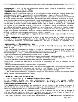 Edital normativo publicado no Diário Oficial do Distrito Federal no
109, de 30 de maio de 2014, Seção 3, páginas 91 a 112.
Página 19 de 54
Remuneração: R$ 10.814,50 (dez mil, oitocentos e quatorze reais e cinquenta centavos) para ingresso no
Padrão I da Classe Inicial da Carreira Médica.
Carga horária: 40 (quarenta) horas semanais.
Requisitos: Diploma, devidamente registrado, de conclusão de curso de graduação em Medicina, expedido por
instituição de ensino superior reconhecida pelo Ministério da Educação e registro no Conselho de Classe.
Descrição sumária das atividades: planejar, organizar, coordenar, supervisionar, avaliar e executar atividades
de caráter individual e coletivo, compreendendo um conjunto de ações que englobam a promoção da saúde, a
prevenção de agravos, o tratamento, a reabilitação e a manutenção da saúde; prestar atendimento às famílias de
uma determinada área, nas unidades básicas de saúde, nas residências e na mobilização da comunidade,
passando a ser co-responsável pelo cuidado à saúde; intervir sobre os fatores de risco aos quais a comunidade
está exposta; prestar assistência integral, permanente e de qualidade; realizar atividades de educação e
promoção da saúde; utilizar sistemas de informação para o monitoramento e a tomada de decisões; executar
atendimento a paciente, estabelecendo diagnóstico e conduta terapêutica clínica e/ou cirúrgica, observando o
contido no Código de Ética Médica e Atividades Técnico-administrativas que se fizerem necessárias para a
eficiência e eficácia das ações que visam o tratamento médico e a proteção
da saúde individual e coletiva; participar de programas de treinamento; executar outras atividades de interesse
da área.
Unidades para lotação: Coordenação Geral de Saúde: da Asa Norte; da Asa Sul; da Ceilândia; de Brazlândia;
de Planaltina; de Samambaia; de Santa Maria; de São Sebastião; de Sobradinho; de Taguatinga; do Gama; do
Guará; do Núcleo Bandeirante, Candangolândia, Riacho Fundo e Park Way; do Paranoá; e do Recanto das Emas.
3 DOS REQUISITOS MÍNIMOS PARA A POSSE
3.1 Cumprir as determinações deste edital e ter sido aprovado e classificado no concurso público, dentro do
número de vagas.
3.2 Ter nacionalidade brasileira ou portuguesa e, em caso de nacionalidade portuguesa, estar amparado pelo
estatuto de igualdade entre brasileiros e portugueses, com reconhecimento de gozo de direitos políticos, nos
termos do parágrafo 1o
, artigo 12, da Constituição da República Federativa do Brasil.
3.3 Ter idade mínima de 18 (dezoito) anos completos, na data da posse.
3.4 Apresentar, no momento da posse, os documentos comprobatórios dos requisitos exigidos para o exercício do
cargo constantes do item 2 deste edital, bem como outros documentos que se fizerem necessários.
3.5 Estar em dia com as obrigações eleitorais e em pleno gozo dos direitos políticos.
3.6 Apresentar certificado de reservista ou de dispensa de incorporação, em caso de candidato do sexo
masculino.
3.7 Apresentar declaração de bens que constituem o seu patrimônio.
3.8 Apresentar declaração de que não acumula cargo, emprego ou função pública, ou proventos de inatividade;
ressalvadas as possibilidades de acumulação lícita previstas no inciso XVI do art. 37 da Constituição Federal.
3.9 Ter aptidão física e mental para o exercício das atribuições correspondentes ao cargo.
3.10 Não estar cumprindo sanção por inidoneidade, aplicada por qualquer órgão público ou entidade das esferas
federal, estadual, municipal ou do Distrito Federal.
4 DA INSCRIÇÃO NO CONCURSO PÚBLICO
4.1 O valor da taxa de inscrição é de R$ 42,00 (quarenta e dois reais).
4.2 As inscrições deverão ser feitas exclusivamente via internet no endereço eletrônico
http://www.iades.com.br no período entre 8 (oito) horas do dia 16 de junho de 2014 e 22 (vinte e
duas) horas do dia 23 de julho de 2014.
4.2.1 O IADES não se responsabilizará por solicitação de inscrição via internet não recebida por motivos de
ordem técnica dos computadores, falhas de comunicação, congestionamento das linhas de comunicação, bem
como outros fatores de ordem técnica que impossibilitem a transferência de dados.
4.2.2 Após a conclusão da inscrição, o candidato deverá efetuar o pagamento da taxa de inscrição por meio de
boleto de cobrança, pagável em toda a rede bancária, casas lotéricas e nos Correios; e disponível para
visualização e impressão no endereço eletrônico http://www.iades.com.br.
4.2.3 O IADES disponibiliza computadores com acesso a internet na CAC-IADES (ver item 15) para uso pelos
 
