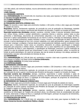 Edital normativo publicado no Diário Oficial do Distrito Federal no
109, de 30 de maio de 2014, Seção 3, páginas 91 a 112.
Página 2 de 54
1.8.5 Não caberá, sob nenhuma hipótese, recurso administrativo sobre o resultado do julgamento dos pedidos de
impugnação.
2 DOS CARGOS
2.1 CIRURGIÃO-DENTISTA
2.1.1 REMUNERAÇÃO: R$ 3.310,00 (três mil, trezentos e dez reais), para ingresso no Padrão I da Classe Inicial
da Carreira Cirurgião-Dentista.
2.1.2 CARGA HORÁRIA: 20 (vinte) horas semanais.
2.1.3 ESPECIALIDADE
A) CIRURGIÃO-DENTISTA (CÓDIGO 101)
Vagas: 92 (noventa e duas) vagas para provimento imediato e 138 (cento e trinta e oito) vagas para formação
de cadastro de reserva.
Requisitos: diploma, devidamente registrado, de conclusão de curso de graduação em Odontologia, expedido
por instituição de ensino superior reconhecida pelo Ministério da Educação, e registro no Conselho de Classe.
Descrição sumária das atividades: planejar, coordenar, controlar, avaliar e executar atividades relacionadas
com rotinas clínicas, orientar e prestar atendimento a pacientes internos e externos; praticar todos os atos
pertinentes a Odontologia, decorrentes de conhecimentos adquiridos e de acordo com o Código de Ética;
prescrever e aplicar especialidades farmacêuticas de uso interno e externo, indicadas em Odontologia; atestar no
setor de sua atividade profissional, estados mórbidos e outros, inclusive, para justificação de faltas de emprego;
proceder a perícia odontolegal em foro civil, criminal, trabalhista e em sede administrativa; aplicar anestesia local
e troncular; empregar a analgesia e hipnose desde que comprovadamente habilitado, quando constituírem meios
eficazes para o tratamento; manter anexo ao consultório, laboratório de prótese, aparelhagem e instalação
adequadas para pesquisas e análises clínicas, relacionadas com os casos específicos de sua especialidade, bem
como aparelhos de Raios X, para diagnóstico, e aparelhagem de fisioterapia; prescrever e aplicar medicação de
urgência no caso de acidentes graves que comprometam a vida e a saúde do paciente; utilizar, no exercício da
função de perito-odontológico, em casos de necropsia, das vias de acesso do pescoço e da cabeça; participar de
treinamentos; executar outras atividades de interesse da área.
2.2 ENFERMEIRO
2.2.1 REMUNERAÇÃO: R$ 2.592,48 (dois mil, quinhentos e noventa e dois reais e quarenta e oito centavos),
para ingresso no Padrão I da Classe Inicial da Carreira Enfermeiro.
2.2.2 CARGA HORÁRIA: 20 (vinte) horas semanais.
2.2.3 ESPECIALIDADES
A) ENFERMEIRO (CÓDIGO 601)
Vagas: 218 (duzentos e dezoito) vagas para provimento imediato e 328 (trezentos e vinte e oito) vagas para
formação de cadastro de reserva.
Requisitos: diploma, devidamente registrado, de conclusão de curso de graduação em Enfermagem, expedido
por instituição de ensino superior reconhecida pelo Ministério da Educação, e registro no Conselho de Classe.
Descrição sumária das atividades: planejar, coordenar; supervisionar e avaliar atividades e ações de
enfermagem no âmbito da assistência, pesquisa e docência, nos diferentes níveis de complexidade das ações de
saúde, observando Código de Ética e a Legislação de Enfermagem; participar de programas de treinamentos;
executar outras atividades de interesse da área.
B) ENFERMEIRO DO TRABALHO (CÓDIGO 602)
Vagas: 6 (seis) vagas para provimento imediato e 9 (nove) vagas para formação de cadastro de reserva.
Requisitos: Diploma, devidamente registrado, de conclusão de curso de graduação em Enfermagem expedido
por instituição de ensino superior reconhecida pelo Ministério da Educação com especialização em Enfermagem
do Trabalho e registro no Conselho de Classe.
Descrição sumária das atividades: planejar, organizar, coordenar, supervisionar e avaliar serviços de
assistência de Enfermagem do Trabalho dos servidores ativos, nos diferentes níveis de complexidade das ações
de saúde, observando o Código de Ética e a Legislação de Enfermagem; participar de programa de treinamento;
executar outras atividades de interesse da área.
2.3 ESPECIALISTA EM SAÚDE
2.3.1 REMUNERAÇÃO: R$ 2.728,00 (dois mil, setecentos e vinte e oito reais), para ingresso no Padrão I da
Classe Inicial da Carreira Assistência Pública a Saúde.
 