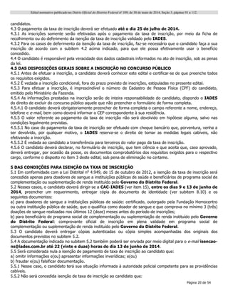 Edital normativo publicado no Diário Oficial do Distrito Federal no
109, de 30 de maio de 2014, Seção 3, páginas 91 a 112.
Página 20 de 54
candidatos.
4.3 O pagamento da taxa de inscrição deverá ser efetuado até o dia 25 de julho de 2014.
4.3.1 As inscrições somente serão efetivadas após o pagamento da taxa de inscrição, por meio da ficha de
recolhimento ou do deferimento da isenção da taxa de inscrição validado pelo IADES.
4.3.2 Para os casos de deferimento da isenção da taxa de inscrição, faz-se necessário que o candidato faça a sua
inscrição de acordo com o subitem 4.2 acima indicado, para que ele possa efetivamente usar o benefício
concedido.
4.4 O candidato é responsável pela veracidade dos dados cadastrais informados no ato de inscrição, sob as penas
da lei.
4.5 DAS DISPOSIÇÕES GERAIS SOBRE A INSCRIÇÃO NO CONCURSO PÚBLICO
4.5.1 Antes de efetuar a inscrição, o candidato deverá conhecer este edital e certificar-se de que preenche todos
os requisitos exigidos.
4.5.2 É vedada a inscrição condicional, fora do prazo previsto de inscrições, estipuladas no presente edital.
4.5.3 Para efetuar a inscrição, é imprescindível o número de Cadastro de Pessoa Física (CPF) do candidato,
emitido pelo Ministério da Fazenda.
4.5.4 As informações prestadas na inscrição serão de inteira responsabilidade do candidato, dispondo o IADES
do direito de excluir do concurso público aquele que não preencher o formulário de forma completa.
4.5.4.1 O candidato deverá obrigatoriamente preencher de forma completa o campo referente a nome, endereço,
telefone e e-mail, bem como deverá informar o CEP correspondente à sua residência.
4.5.5 O valor referente ao pagamento da taxa de inscrição não será devolvido em hipótese alguma, salvo nas
condições legalmente previstas.
4.5.5.1 No caso do pagamento da taxa de inscrição ser efetuado com cheque bancário que, porventura, venha a
ser devolvido, por qualquer motivo, o IADES reserva-se o direito de tomar as medidas legais cabíveis, não
efetivando a inscrição.
4.5.5.2 É vedada ao candidato a transferência para terceiros do valor pago da taxa de inscrição.
4.5.6 O candidato deverá declarar, no formulário de inscrição, que tem ciência e que aceita que, caso aprovado,
deverá entregar, por ocasião da posse, os documentos comprobatórios dos requisitos exigidos para o respectivo
cargo, conforme o disposto no item 3 deste edital, sob pena de eliminação no certame.
5 DAS CONDIÇÕES PARA ISENÇÃO DA TAXA DE INSCRIÇÃO
5.1 Em conformidade com a Lei Distrital no
4.949, de 15 de outubro de 2012, a isenção da taxa de inscrição será
concedida apenas para doadores de sangue a instituições públicas de saúde e beneficiários de programa social de
complementação ou suplementação de renda instituído pelo Governo do Distrito Federal.
5.2 Nesses casos, o candidato deverá dirigir-se a CAC-IADES (ver item 15), entre os dias 9 e 13 de junho de
2014, preencher um requerimento, entregar cópia do documento de identidade (ver subitem 8.10) e os
seguintes documentos:
a) para doadores de sangue a instituições públicas de saúde: certificado, outorgado pela Fundação Hemocentro
ou outra instituição pública de saúde, que o qualifica como doador de sangue e que comprova no mínimo 3 (três)
doações de sangue realizadas nos últimos 12 (doze) meses antes do período de inscrições;
b) para beneficiário de programa social de complementação ou suplementação de renda instituído pelo Governo
do Distrito Federal: comprovante oficial de inscrição em plena validade em programa social de
complementação ou suplementação de renda instituído pelo Governo do Distrito Federal.
5.3 O candidato deverá entregar cópias autenticadas ou cópia simples acompanhadas dos originais dos
documentos previstos no subitem 5.2.
5.4 A documentação indicada no subitem 5.2 também poderá ser enviada por meio digital para o e-mail isencao-
ns@iades.com.br até 22 (vinte e duas) horas do dia 13 de junho de 2014.
5.5 Será considerada nula a isenção de pagamento de taxa de inscrição ao candidato que:
a) omitir informações e(ou) apresentar informações inverídicas; e(ou)
b) fraudar e(ou) falsificar documentação.
5.5.1 Nesse caso, o candidato terá sua situação informada à autoridade policial competente para as providências
cabíveis.
5.5.2 Não será concedida isenção de taxa de inscrição ao candidato que:
 