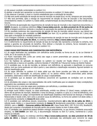 Edital normativo publicado no Diário Oficial do Distrito Federal no
109, de 30 de maio de 2014, Seção 3, páginas 91 a 112.
Página 21 de 54
a) não possuir condição contemplada no subitem 5.2;
b) pleitear a isenção sem apresentar os documentos previstos no subitem 5.2 deste edital;
c) não observar o período, o local e o horário estabelecido para a solicitação de isenção.
5.6 Não será aceita solicitação de isenção de taxa de inscrição via postal e(ou) via fax, tampouco por procuração.
5.7 Não será permitida, após a entrega do requerimento de isenção de taxa de inscrição e dos documentos
comprobatórios citados no subitem 5.2 deste edital, complementação da documentação, bem como revisão e(ou)
recurso.
5.8 Ao término da apreciação dos requerimentos de isenção de taxa de inscrição e dos respectivos documentos, o
IADES divulgará, no endereço eletrônico http://www.iades.com.br, na data provável de 25 de junho de
2014, a listagem preliminar contendo o resultado da apreciação dos pedidos de isenção de taxa de inscrição.
5.9 Do resultado preliminar dos requerimentos de isenção de taxa de inscrição caberá recurso, que deverá ser
preenchido e entregue pelo candidato na CAC-IADES (ver item 15) no período compreendido de 2 (dois) dias
úteis após a divulgação do resultado preliminar.
5.10 A listagem contendo o resultado final dos requerimentos de isenção da taxa de inscrição será divulgada na
data provável de 4 de julho de 2014, no endereço eletrônico http://www.iades.com.br.
5.11 O deferimento no requerimento de isenção da taxa da inscrição não representa a inscrição no certame, mas
apenas a garantia da concessão do benefício. Para efetivar a inscrição no certame, faz-se necessário que o
candidato inscreva-se na forma do indicado no subitem 4.2.
6 DAS VAGAS DESTINADAS AOS CANDIDATOS COM DEFICIÊNCIA
6.1 As vagas destinadas aos candidatos com deficiência serão providas na forma do art. 8, da Lei Distrital no
4.949, de 15 de outubro de 2012.
6.2 Ficam reservados 20% (vinte por cento) das vagas a serem preenchidas por pessoas com deficiência,
desprezada a parte decimal.
6.2.2 Na hipótese da aplicação do disposto no subitem 6.2 resultar em fração inferior a 1 (um), será
desconsiderada a reserva em questão, conforme Decisão no
156/2005 do Tribunal de Contas do Distrito Federal.
6.3 O candidato que, no ato de inscrição, se declarar com deficiência, se aprovado e classificado no concurso
público, terá seu nome publicado em lista à parte e, caso obtenha a classificação necessária, figurará também na
lista de classificação geral.
6.4 As vagas definidas no subitem 6.2 deste edital que não forem providas por falta de candidatos com
deficiência ou por reprovação no concurso público ou na perícia médica serão preenchidas pelos demais
candidatos, observada a ordem de classificação do cargo e especialidade.
6.5 O candidato que se declarar com deficiência concorrerá em igualdade de condições com os demais
candidatos.
6.6 As atividades dos cargos e das especialidades não serão modificadas para se adaptarem à(às) condição(ões)
especial(is) dos candidatos com deficiência.
6.7 Para concorrer a uma das vagas para candidatos com deficiência, o candidato deverá:
a) no ato de inscrição, declarar-se com deficiência;
b) entregar laudo médico original, ou cópia autenticada, emitido nos últimos 12 (doze) meses, contados até o
último dia do período de inscrição, atestando o nome da doença, a espécie e o grau ou o nível da deficiência, com
expressa referência ao código correspondente da Classificação Estatística Internacional de Doenças e Problemas
Relacionados à Saúde (CID), bem como a provável causa da deficiência, na forma do subitem 6.8 deste edital, e
o requerimento constante no Anexo II deste edital.
6.8 O candidato com deficiência deverá, encaminhar, impreterivelmente até o dia 24 de julho de 2014, o
referido laudo médico e o requerimento constante do Anexo II devidamente preenchido e assinado, via postal
(SEDEX), para o IADES – Concurso público NS/Saúde-DF, Caixa Postal 8642, CEP 70.312–970, Brasília/DF,
desde que cumprida a formalidade de inscrição dentro dos prazos citados no item 4 deste edital.
6.8.1 O candidato com deficiência poderá também entregar pessoalmente, ou por terceiro (mediante procuração
simples), na CAC-IADES (ver item 15), a documentação indicada no item 6.7 acima, mantendo-se o prazo
máximo já indicado.
6.8.2 O IADES divulgará, no endereço eletrônico http://www.iades.com.br, na data provável de 30 de
julho de 2014, a listagem contendo o resultado da apreciação das solicitações para concorrer às vagas
 