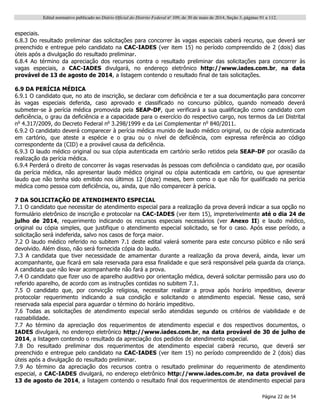 Edital normativo publicado no Diário Oficial do Distrito Federal no
109, de 30 de maio de 2014, Seção 3, páginas 91 a 112.
Página 22 de 54
especiais.
6.8.3 Do resultado preliminar das solicitações para concorrer às vagas especiais caberá recurso, que deverá ser
preenchido e entregue pelo candidato na CAC-IADES (ver item 15) no período compreendido de 2 (dois) dias
úteis após a divulgação do resultado preliminar.
6.8.4 Ao término da apreciação dos recursos contra o resultado preliminar das solicitações para concorrer às
vagas especiais, a CAC-IADES divulgará, no endereço eletrônico http://www.iades.com.br, na data
provável de 13 de agosto de 2014, a listagem contendo o resultado final de tais solicitações.
6.9 DA PERÍCIA MÉDICA
6.9.1 O candidato que, no ato de inscrição, se declarar com deficiência e ter a sua documentação para concorrer
às vagas especiais deferida, caso aprovado e classificado no concurso público, quando nomeado deverá
submeter-se à perícia médica promovida pela SEAP-DF, que verificará a sua qualificação como candidato com
deficiência, o grau da deficiência e a capacidade para o exercício do respectivo cargo, nos termos da Lei Distrital
no
4.317/2009, do Decreto Federal no
3.298/1999 e da Lei Complementar no
840/2011.
6.9.2 O candidato deverá comparecer à perícia médica munido de laudo médico original, ou de cópia autenticada
em cartório, que ateste a espécie e o grau ou o nível de deficiência, com expressa referência ao código
correspondente da (CID) e a provável causa da deficiência.
6.9.3 O laudo médico original ou sua cópia autenticada em cartório serão retidos pela SEAP-DF por ocasião da
realização da perícia médica.
6.9.4 Perderá o direito de concorrer às vagas reservadas às pessoas com deficiência o candidato que, por ocasião
da perícia médica, não apresentar laudo médico original ou cópia autenticada em cartório, ou que apresentar
laudo que não tenha sido emitido nos últimos 12 (doze) meses, bem como o que não for qualificado na perícia
médica como pessoa com deficiência, ou, ainda, que não comparecer à perícia.
7 DA SOLICITAÇÃO DE ATENDIMENTO ESPECIAL
7.1 O candidato que necessitar de atendimento especial para a realização da prova deverá indicar a sua opção no
formulário eletrônico de inscrição e protocolar na CAC-IADES (ver item 15), impreterivelmente até o dia 24 de
julho de 2014, requerimento indicando os recursos especiais necessários (ver Anexo II) e laudo médico,
original ou cópia simples, que justifique o atendimento especial solicitado, se for o caso. Após esse período, a
solicitação será indeferida, salvo nos casos de força maior.
7.2 O laudo médico referido no subitem 7.1 deste edital valerá somente para este concurso público e não será
devolvido. Além disso, não será fornecida cópia do laudo.
7.3 A candidata que tiver necessidade de amamentar durante a realização da prova deverá, ainda, levar um
acompanhante, que ficará em sala reservada para essa finalidade e que será responsável pela guarda da criança.
A candidata que não levar acompanhante não fará a prova.
7.4 O candidato que fizer uso de aparelho auditivo por orientação médica, deverá solicitar permissão para uso do
referido aparelho, de acordo com as instruções contidas no subitem 7.1.
7.5 O candidato que, por convicção religiosa, necessitar realizar a prova após horário impeditivo, deverar
protocolar requerimento indicando a sua condição e solicitando o atendimento especial. Nesse caso, será
reservada sala especial para aguardar o término do horário impeditivo.
7.6 Todas as solicitações de atendimento especial serão atendidas segundo os critérios de viabilidade e de
razoabilidade.
7.7 Ao término da apreciação dos requerimentos de atendimento especial e dos respectivos documentos, o
IADES divulgará, no endereço eletrônico http://www.iades.com.br, na data provável de 30 de julho de
2014, a listagem contendo o resultado da apreciação dos pedidos de atendimento especial.
7.8 Do resultado preliminar dos requerimentos de atendimento especial caberá recurso, que deverá ser
preenchido e entregue pelo candidato na CAC-IADES (ver item 15) no período compreendido de 2 (dois) dias
úteis após a divulgação do resultado preliminar.
7.9 Ao término da apreciação dos recursos contra o resultado preliminar do requerimento de atendimento
especial, a CAC-IADES divulgará, no endereço eletrônico http://www.iades.com.br, na data provável de
13 de agosto de 2014, a listagem contendo o resultado final dos requerimentos de atendimento especial para
 