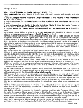 Edital normativo publicado no Diário Oficial do Distrito Federal no
109, de 30 de maio de 2014, Seção 3, páginas 91 a 112.
Página 23 de 54
realização da prova.
8 DAS INSTRUÇÕES PARA APLICAÇÃO DAS PROVAS OBJETIVAS
8.1 As provas objetivas terão a duração de 3 (três) horas e 30 (trinta) minutos e serão aplicadas conforme a
seguir:
a) cargo de Cirurgião-Dentista, da Carreira Cirurgião-Dentista: na data provável de 7 de setembro de
2014, no turno da manhã;
b) cargo de Enfermeiro, da Carreira Enfermeiro: na data provável de 7 de setembro de 2014, no turno
da tarde;
c) cargo de Especialista em Saúde, da Carreira Assistência Pública à Saúde do Distrito Federal: na
data provável de 7 de setembro de 2014, no turno da manhã; e
d) cargo de Médico, da Carreira Médica: na data provável de 7 de setembro de 2014, no turno da
manhã.
8.2 Os locais, datas e horários de aplicação das provas objetivas serão divulgados no endereço eletrônico
http://www.iades.com.br, na data provável de 28 de agosto de 2014.
8.3 O candidato deverá transcrever, com caneta esferográfica de tinta azul ou preta, fabricada com material
transparente, as respostas da prova objetiva para a folha de respostas, que será o único documento válido para
a correção da prova. O preenchimento da folha de respostas será de inteira responsabilidade do candidato, que
deverá proceder em conformidade com as instruções específicas contidas neste edital, no caderno de prova e na
própria folha de respostas. Em hipótese alguma haverá substituição da folha de respostas por erro do candidato.
8.3.1 O candidato é responsável pela devolução da sua folha de respostas devidamente preenchida(s) ao final da
prova. Em hipótese alguma o candidato poderá sair da sala de aplicação de prova com a folha de respostas da
prova objetiva.
8.3.2 O preenchimento da folha de respostas deverá ser feito dentro do prazo estipulado no subitem 8.1.
8.4 Serão de inteira responsabilidade do candidato os prejuízos advindos do preenchimento indevido da folha de
respostas. Serão consideradas marcações indevidas as que estiverem em desacordo com este edital e(ou) com a
folha de respostas, tais como: marcação rasurada ou emendada, campo de marcação não preenchido
integralmente e(ou) mais de uma marcação por questão.
8.5 O candidato não deverá amassar molhar, dobrar, rasgar ou, de qualquer modo, danificar a sua folha de
respostas, sob pena de arcar com os prejuízos advindos da impossibilidade de realização da leitura óptica.
8.6 Não será permitido que as marcações na folha de respostas sejam feitas por outras pessoas, salvo em caso
de candidato que solicitou atendimento especial. Nesse caso, o candidato será acompanhado por um fiscal do
IADES devidamente treinado.
8.7 Não serão fornecidas, por telefone, fax e(ou) e-mail, informações a respeito de data, local e horário de
aplicação das provas. O candidato deverá observar rigorosamente os editais e os comunicados a serem
publicados na internet, no sítio eletrônico http://www.iades.com.br.
8.8 O candidato deverá comparecer ao local designado para a realização da prova com antecedência mínima de 1
(uma) hora do horário fixado para o seu início, munido de caneta esferográfica de tinta azul ou preta, fabricada
com material transparente, de comprovante de inscrição e de documento de identidade original. Não será
permitido em hipótese alguma o uso de lápis, lapiseira/grafite e(ou) borracha durante a realização das provas.
8.8.1 Não será admitido ingresso de candidato no local de realização das provas após o horário fixado para o seu
início.
8.9 O candidato que se retirar da sala de aplicação de prova não poderá retornar a ela, em hipótese alguma,
exceto se sua saída for acompanhada, durante todo o tempo de ausência, de fiscal ou de membro da
coordenação do IADES.
8.10 Serão considerados documentos de identidade: carteiras expedidas pelos Comandos Militares, pelas
Secretarias de Segurança Pública, pelos Institutos de Identificação e pelos Corpos de Bombeiros Militares;
carteiras expedidas pelos órgãos fiscalizadores de exercício profissional; passaporte brasileiro; certificado de
reservista; carteiras funcionais do Ministério Público; carteiras funcionais expedidas por órgão público que, por lei
federal, valham como identidade; carteira de trabalho; carteira nacional de habilitação com foto.
8.10.1 Outros documentos ou documentos fora do prazo de validade não serão aceitos como documentos de
identidade, bem como documentos ilegíveis, não identificáveis e(ou) danificados e cópias autenticadas.
 