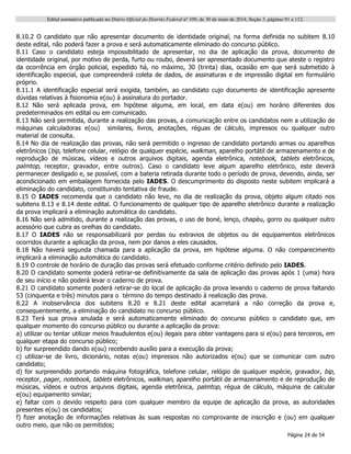 Edital normativo publicado no Diário Oficial do Distrito Federal no
109, de 30 de maio de 2014, Seção 3, páginas 91 a 112.
Página 24 de 54
8.10.2 O candidato que não apresentar documento de identidade original, na forma definida no subitem 8.10
deste edital, não poderá fazer a prova e será automaticamente eliminado do concurso público.
8.11 Caso o candidato esteja impossibilitado de apresentar, no dia de aplicação da prova, documento de
identidade original, por motivo de perda, furto ou roubo, deverá ser apresentado documento que ateste o registro
da ocorrência em órgão policial, expedido há, no máximo, 30 (trinta) dias, ocasião em que será submetido à
identificação especial, que compreenderá coleta de dados, de assinaturas e de impressão digital em formulário
próprio.
8.11.1 A identificação especial será exigida, também, ao candidato cujo documento de identificação apresente
dúvidas relativas à fisionomia e(ou) à assinatura do portador.
8.12 Não será aplicada prova, em hipótese alguma, em local, em data e(ou) em horário diferentes dos
predeterminados em edital ou em comunicado.
8.13 Não será permitida, durante a realização das provas, a comunicação entre os candidatos nem a utilização de
máquinas calculadoras e(ou) similares, livros, anotações, réguas de cálculo, impressos ou qualquer outro
material de consulta.
8.14 No dia de realização das provas, não será permitido o ingresso de candidato portando armas ou aparelhos
eletrônicos (bip, telefone celular, relógio de qualquer espécie, walkman, aparelho portátil de armazenamento e de
reprodução de músicas, vídeos e outros arquivos digitais, agenda eletrônica, notebook, tablets eletrônicos,
palmtop, receptor, gravador, entre outros). Caso o candidato leve algum aparelho eletrônico, este deverá
permanecer desligado e, se possível, com a bateria retirada durante todo o período de prova, devendo, ainda, ser
acondicionado em embalagem fornecida pelo IADES. O descumprimento do disposto neste subitem implicará a
eliminação do candidato, constituindo tentativa de fraude.
8.15 O IADES recomenda que o candidato não leve, no dia de realização da prova, objeto algum citado nos
subitens 8.13 e 8.14 deste edital. O funcionamento de qualquer tipo de aparelho eletrônico durante a realização
da prova implicará a eliminação automática do candidato.
8.16 Não será admitido, durante a realização das provas, o uso de boné, lenço, chapéu, gorro ou qualquer outro
acessório que cubra as orelhas do candidato.
8.17 O IADES não se responsabilizará por perdas ou extravios de objetos ou de equipamentos eletrônicos
ocorridos durante a aplicação da prova, nem por danos a eles causados.
8.18 Não haverá segunda chamada para a aplicação da prova, em hipótese alguma. O não comparecimento
implicará a eliminação automática do candidato.
8.19 O controle de horário de duração das provas será efetuado conforme critério definido pelo IADES.
8.20 O candidato somente poderá retirar-se definitivamente da sala de aplicação das provas após 1 (uma) hora
de seu início e não poderá levar o caderno de prova.
8.21 O candidato somente poderá retirar-se do local de aplicação da prova levando o caderno de prova faltando
53 (cinquenta e três) minutos para o término do tempo destinado à realização das prova.
8.22 A inobservância dos subitens 8.20 e 8.21 deste edital acarretará a não correção da prova e,
consequentemente, a eliminação do candidato no concurso público.
8.23 Terá sua prova anulada e será automaticamente eliminado do concurso público o candidato que, em
qualquer momento do concurso público ou durante a aplicação da prova:
a) utilizar ou tentar utilizar meios fraudulentos e(ou) ilegais para obter vantagens para si e(ou) para terceiros, em
qualquer etapa do concurso público;
b) for surpreendido dando e(ou) recebendo auxílio para a execução da prova;
c) utilizar-se de livro, dicionário, notas e(ou) impressos não autorizados e(ou) que se comunicar com outro
candidato;
d) for surpreendido portando máquina fotográfica, telefone celular, relógio de qualquer espécie, gravador, bip,
receptor, pager, notebook, tablets eletrônicos, walkman, aparelho portátil de armazenamento e de reprodução de
músicas, vídeos e outros arquivos digitais, agenda eletrônica, palmtop, régua de cálculo, máquina de calcular
e(ou) equipamento similar;
e) faltar com o devido respeito para com qualquer membro da equipe de aplicação da prova, as autoridades
presentes e(ou) os candidatos;
f) fizer anotação de informações relativas às suas respostas no comprovante de inscrição e (ou) em qualquer
outro meio, que não os permitidos;
 