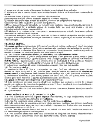 Edital normativo publicado no Diário Oficial do Distrito Federal no
109, de 30 de maio de 2014, Seção 3, páginas 91 a 112.
Página 25 de 54
g) recusar-se a entregar o material da prova ao término do tempo destinado à sua realização;
h) afastar-se da sala, a qualquer tempo, sem o acompanhamento de fiscal ou de membro da coordenação do
IADES;
i) ausentar-se da sala, a qualquer tempo, portando a folha de respostas;
j) descumprir as instruções contidas no caderno de prova e na folha de respostas;
k) perturbar, de qualquer modo, a ordem dos trabalhos, incorrendo em comportamento indevido; ou
l) descumprir este edital e(ou) outros que vierem a ser publicados.
8.24 Se, a qualquer tempo, for constatado, por meio eletrônico, estatístico, visual, grafológico e(ou) por meio de
investigação policial, ter o candidato utilizado de processo ilícito, sua prova será anulada e ele será
automaticamente eliminado do concurso público.
8.25 Não haverá, por qualquer motivo, prorrogação do tempo previsto para a aplicação da prova em razão do
afastamento de candidato da sala de prova.
8.26 No dia de aplicação da prova, não serão fornecidas, por nenhum membro da equipe de aplicação da prova
e(ou) pelas autoridades presentes, informações referentes ao conteúdo da prova e(ou) aos critérios de avaliação
e de classificação.
9 DA PROVA OBJETIVA
9.1 A prova objetiva será composta de 50 (cinquenta) questões, de múltipla escolha, com 5 (cinco) alternativas
em cada questão, para escolha de 1 (uma) única resposta correta, e pontuação total variando entre o mínimo de
0,00 (zero) ponto e o máximo de 75,00 (setenta e cinco) pontos, de acordo com os conteúdos programáticos
definidos no Anexo I e o número de questões e os pesos definidos a seguir.
9.1.1 Para os cargos de Cirurgião-Dentista, de Enfermeiro, e de Especialista em Saúde:
a) conhecimentos básicos: 25 (vinte e cinco) questões com peso 1 (um) para cada questão, sendo: 8 (oito)
questões de Língua Portuguesa, 4 (quatro) questões sobre Legislação Aplicada aos Servidores do Governo do
Distrito Federal, 4 (quatro) questões sobre o Sistema Único de Saúde (SUS), 3 (três) questões de Raciocínio
Lógico e Matemático, 3 (três) questões de Microinformática e 3 (três) questões de Atualidades; e
b) conhecimentos específicos: 25 (vinte e cinco) questões com peso 2 (dois) para cada questão.
9.1.2 Para o cargo de Médico:
a) conhecimentos básicos: 25 (vinte e cinco) questões com peso 1 (um) para cada questão, sendo: 10 (dez)
questões de Língua Portuguesa, 6 (seis) questões sobre Legislação Aplicada aos Servidores do Governo do
Distrito Federal, 6 (seis) questões sobre o Sistema Único de Saúde (SUS) e 3 (três) questões de Atualidades; e
b) conhecimentos específicos: 25 (vinte e cinco) questões com peso 2 (dois) para cada questão, sendo: 10 (dez)
questões gerais sobre medicina e 15 (quinze) questões relacionadas à especialidade.
9.2 A prova objetiva será corrigida por meio de processamento eletrônico.
9.3 Serão considerados aprovados na prova objetiva os candidatos que acertarem o mínimo de 13 (treze)
questões para cada um dos conhecimentos avaliados, ou seja, 13 (treze) questões de conhecimentos básicos e
13 (treze) questões de conhecimentos específicos.
9.3.1 O candidato não poderá, sob pena de eliminação do certame, obter pontuação igual a 0 (zero) nas questões
de Língua Portuguesa.
10 DOS CRITÉRIOS DE AVALIAÇÃO E DE CLASSIFICAÇÃO
10.1 Todos os candidatos aprovados na prova objetiva serão ordenados, por cargo e especialidade, de acordo
com os valores decrescentes da nota final na prova objetiva.
10.2 A nota final no concurso público será igual à nota final obtida na prova objetiva.
10.3 Farão parte da lista de aprovados no concurso público apenas os candidatos que obtiverem classificação
dentro das quantidades de vagas, por cargo e especialidade, indicadas no item 2 acima, observada a reserva de
vagas para candidatos com deficiência.
10.3.1 Os candidatos não constantes da lista indicada no subitem 10.3 acima serão considerados eliminados e
não terão classificação alguma no concurso público.
10.4 Todos os cálculos citados neste edital serão considerados até a segunda casa decimal, arredondando-se o
número para cima, se o algarismo da terceira casa decimal for igual ou superior a 5 (cinco).
 