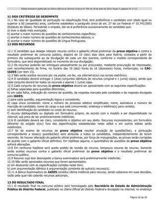 Edital normativo publicado no Diário Oficial do Distrito Federal no
109, de 30 de maio de 2014, Seção 3, páginas 91 a 112.
Página 26 de 54
11 DOS CRITÉRIOS DE DESEMPATE
11.1 No caso de igualdade de pontuação na classificação final, terá preferência o candidato com idade igual ou
superior a 60 (sessenta) anos, conforme estabelece o parágrafo único do art. 27 da Lei Federal no
10.741/2003
(Estatuto do Idoso). Persistindo o empate, dar-se-á preferência sucessivamente ao candidato que:
a) tiver a idade mais avançada;
b) acertar o maior número de questões de conhecimentos específicos;
c) acertar o maior número de questões de conhecimentos básicos; e
d) acertar o maior número de questões de Língua Portuguesa.
12 DOS RECURSOS
12.1 O candidato que desejar interpor recurso contra o gabarito oficial preliminar da prova objetiva e contra o
resultado preliminar do concurso público, disporá de 10 (dez) dias úteis para fazê-lo, contados a partir do
primeiro dia subsequente ao da divulgação de cada um dos eventos, conforme o modelo correspondente de
formulário, que será disponibilizado no momento de sua divulgação.
12.2 Os recursos poderão ser entregues pessoalmente ou por procurador, mediante procuração do interessado,
com reconhecimento de firma, no horário das 10 (dez) horas às 16 (dezesseis) horas, ininterrupto, na CAC-
IADES (ver item 15).
12.3 Não serão aceitos recursos por via postal, via fax, via internet e(ou) via correio eletrônico.
12.4 O candidato deverá entregar 2 (dois) conjuntos idênticos de recursos (original e 1 (uma) cópia), sendo que
cada conjunto deverá ter todos os recursos e apenas 1 (uma) capa.
12.5 Cada conjunto de recursos da prova objetiva deverá ser apresentado com as seguintes especificações:
a) folhas separadas para questões diferentes;
b) em cada folha, indicação do número da questão, da resposta marcada pelo candidato e da resposta divulgada
pelo IADES;
c) para cada questão, argumentação lógica e consistente;
d) capa única constando: nome e número do processo seletivo simplificado; nome, assinatura e número de
inscrição do candidato; nome do cargo a que está concorrendo; endereço e telefone(s) para contato;
e) sem identificação do candidato no corpo do recurso;
f) recurso datilografado ou digitado em formulário próprio, de acordo com o modelo a ser disponibilizado na
internet, sob pena de ser preliminarmente indeferido.
12.6 O candidato deverá ser claro, consistente e objetivo em seu pleito. Recursos inconsistentes, em formulário
diferente do exigido e(ou) fora das especificações estabelecidas neste edital e em outros editais serão
indeferidos.
12.7 Se do exame de recursos da prova objetiva resultar anulação de questão(ões), a pontuação
correspondente a essa(s) questão(ões) será atribuída a todos os candidatos, independentemente de terem
recorrido. Se houver alteração do gabarito oficial preliminar, por força de impugnações, as provas serão corrigidas
de acordo com o gabarito oficial definitivo. Em hipótese alguma, o quantitativo de questões da prova objetiva
sofrerá alterações.
12.8 Em nenhuma hipótese será aceito pedido de revisão de recurso, tampouco recurso de recurso. Somente
serão aceitos recursos contra o gabarito oficial preliminar da prova objetiva e o resultado preliminar do
concurso público.
12.9 Recurso cujo teor desrespeite a banca examinadora será preliminarmente indeferido.
12.10 Não serão apreciados recursos que forem apresentados:
a) em desacordo com as especificações contidas neste item;
b) com argumentação idêntica à argumentação constante de outro(s) recurso(s).
12.11 A Banca Examinadora do IADES constitui última instância para recurso, sendo soberana em suas decisões,
razão pela qual não caberão recursos adicionais.
13 DO RESULTADO FINAL
13.1 O resultado final no concurso público será homologado pelo Secretário de Estado de Administração
Pública do Distrito Federal, publicado no Diário Oficial do Distrito Federal e divulgado na internet, no endereço
 