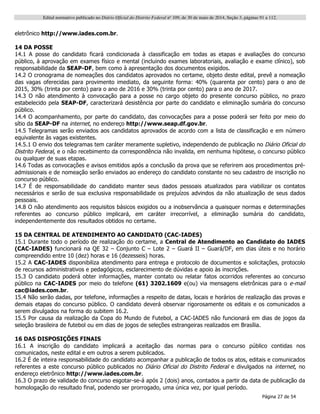 Edital normativo publicado no Diário Oficial do Distrito Federal no
109, de 30 de maio de 2014, Seção 3, páginas 91 a 112.
Página 27 de 54
eletrônico http://www.iades.com.br.
14 DA POSSE
14.1 A posse do candidato ficará condicionada à classificação em todas as etapas e avaliações do concurso
público, à aprovação em exames físico e mental (incluindo exames laboratoriais, avaliação e exame clínico), sob
responsabilidade da SEAP-DF, bem como à apresentação dos documentos exigidos.
14.2 O cronograma de nomeações dos candidatos aprovados no certame, objeto deste edital, prevê a nomeação
das vagas oferecidas para provimento imediato, da seguinte forma: 40% (quarenta por cento) para o ano de
2015, 30% (trinta por cento) para o ano de 2016 e 30% (trinta por cento) para o ano de 2017.
14.3 O não atendimento à convocação para a posse no cargo objeto do presente concurso público, no prazo
estabelecido pela SEAP-DF, caracterizará desistência por parte do candidato e eliminação sumária do concurso
público.
14.4 O acompanhamento, por parte do candidato, das convocações para a posse poderá ser feito por meio do
sítio da SEAP-DF na internet, no endereço http://www.seap.df.gov.br.
14.5 Telegramas serão enviados aos candidatos aprovados de acordo com a lista de classificação e em número
equivalente às vagas existentes.
14.5.1 O envio dos telegramas tem caráter meramente supletivo, independendo de publicação no Diário Oficial do
Distrito Federal, e o não recebimento da correspondência não invalida, em nenhuma hipótese, o concurso público
ou qualquer de suas etapas.
14.6 Todas as convocações e avisos emitidos após a conclusão da prova que se referirem aos procedimentos pré-
admissionais e de nomeação serão enviados ao endereço do candidato constante no seu cadastro de inscrição no
concurso público.
14.7 É de responsabilidade do candidato manter seus dados pessoais atualizados para viabilizar os contatos
necessários e serão de sua exclusiva responsabilidade os prejuízos advindos da não atualização de seus dados
pessoais.
14.8 O não atendimento aos requisitos básicos exigidos ou a inobservância a quaisquer normas e determinações
referentes ao concurso público implicará, em caráter irrecorrível, a eliminação sumária do candidato,
independentemente dos resultados obtidos no certame.
15 DA CENTRAL DE ATENDIMENTO AO CANDIDATO (CAC-IADES)
15.1 Durante todo o período de realização do certame, a Central de Atendimento ao Candidato do IADES
(CAC-IADES) funcionará na QE 32 – Conjunto C – Lote 2 – Guará II – Guará/DF, em dias úteis e no horário
compreendido entre 10 (dez) horas e 16 (dezesseis) horas.
15.2 A CAC-IADES disponibiliza atendimento para entrega e protocolo de documentos e solicitações, protocolo
de recursos administrativos e pedagógicos, esclarecimento de dúvidas e apoio às inscrições.
15.3 O candidato poderá obter informações, manter contato ou relatar fatos ocorridos referentes ao concurso
público na CAC-IADES por meio do telefone (61) 3202.1609 e(ou) via mensagens eletrônicas para o e-mail
cac@iades.com.br.
15.4 Não serão dadas, por telefone, informações a respeito de datas, locais e horários de realização das provas e
demais etapas do concurso público. O candidato deverá observar rigorosamente os editais e os comunicados a
serem divulgados na forma do subitem 16.2.
15.5 Por causa da realização da Copa do Mundo de Futebol, a CAC-IADES não funcionará em dias de jogos da
seleção brasileira de futebol ou em dias de jogos de seleções estrangeiras realizados em Brasília.
16 DAS DISPOSIÇÕES FINAIS
16.1 A inscrição do candidato implicará a aceitação das normas para o concurso público contidas nos
comunicados, neste edital e em outros a serem publicados.
16.2 É de inteira responsabilidade do candidato acompanhar a publicação de todos os atos, editais e comunicados
referentes a este concurso público publicados no Diário Oficial do Distrito Federal e divulgados na internet, no
endereço eletrônico http://www.iades.com.br.
16.3 O prazo de validade do concurso esgotar-se-á após 2 (dois) anos, contados a partir da data de publicação da
homologação do resultado final, podendo ser prorrogado, uma única vez, por igual período.
 