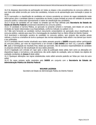 Edital normativo publicado no Diário Oficial do Distrito Federal no
109, de 30 de maio de 2014, Seção 3, páginas 91 a 112.
Página 28 de 54
16.4 As despesas decorrentes da participação em todas as etapas e dos procedimentos do concurso público de
que trata este edital correrão por conta dos candidatos, inclusive as de apresentação para nomeação e posse no
cargo.
16.5 A aprovação e a classificação de candidatos em número excedente ao número de vagas estabelecido neste
edital geram para o candidato apenas a expectativa de direito à posse limitada ao prazo de validade do presente
concurso público e observada rigorosamente a ordem de classificação dos candidatos.
16.6 A recusa do candidato em ser lotado na Unidade que lhe ficar definida pelo Secretaria de Estado de
Saúde do Distrito Federal caracterizará desistência do concurso público.
16.6.1 O candidato à Carreira Médica, se aprovado no presente certame e nomeado, será lotado em uma das
Unidades de Saúde relacionadas à sua Especialidade, conforme indicado no subitem 2.4.3.
16.7 Não será fornecido ao candidato nenhum documento comprobatório de aprovação e(ou) classificação no
concurso público, valendo para esse fim a homologação do resultado final no Diário Oficial do Distrito Federal.
16.8 Acarretará a eliminação sumária do candidato no concurso público, sem prejuízo das sanções penais
cabíveis, a burla ou a tentativa de burla a quaisquer das normas estipuladas neste edital e nos demais que vierem
a ser publicados.
16.9 O candidato deverá manter atualizado seus dados pessoais perante o IADES enquanto estiver participando
do concurso público, por meio de requerimento a ser enviado à CAC-IADES (ver item 15), e perante a SEAP-
DF, após a homologação do resultado final, desde que aprovado. São de exclusiva responsabilidade do candidato
os prejuízos advindos da não atualização de seus dados pessoais.
16.10 A legislação com entrada em vigor após a data de publicação deste edital, bem como as alterações em
dispositivos legais e normativos a ele posteriores não serão objeto de avaliação, salvo se listada nos objetos de
avaliação constantes do Anexo I deste edital.
16.11 Quaisquer alterações nas regras estabelecidas neste edital somente poderão ser feitas por meio de outro
edital.
16.12 Os casos omissos serão resolvidos pelo IADES em conjunto com a Secretaria de Estado de
Administração Pública do Distrito Federal.
WILMAR LACERDA
Secretário de Estado de Administração Pública do Distrito Federal
 