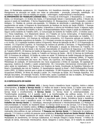 Edital normativo publicado no Diário Oficial do Distrito Federal no
109, de 30 de maio de 2014, Seção 3, páginas 91 a 112.
Página 31 de 54
idoso. 16 Modalidades assistenciais. 16.1 Hospital-dia. 16.2 Assistência domiciliar. 16.3 Trabalho de grupo. 17
Planejamento da educação em saúde com vistas ao autocuidado – promoção, prevenção, reabilitação. 18
Assistência integral por meio do trabalho em equipes – enfermagem, multiprofissional e interdisciplinar.
B) ENFERMEIRO DO TRABALHO (CÓDIGO 602). 1 Processo de Enfermagem. 2 Bioestatística. 2.1 Coleta de
Dados. 2.2 Amostragem. 2.3 Análise dos Dados. 2.4 Apresentação tabular e representação gráfica. 3 Estudo dos
agravos à saúde do trabalhador. 4 Norma Regulamentadora 32: Biossegurança e Saúde. 5 Exposição a material
biológico. 5.1 Medidas de controle pós-exposição. 5.2 Métodos de desinfecção e esterilização de materiais e
equipamentos de saúde. 6 Programa de Gerenciamento de Resíduos de Serviço de Saúde (PGRSS). 7 Doenças
profissionais e doenças relacionadas ao trabalho. 8 Benefícios e reforma da Previdência Social. 9 Aspectos legais
sobre doenças e acidentes de trabalho no Brasil. 10 Responsabilidades éticas e legais à saúde do trabalhador. 11
Seguro contra Acidente do Trabalho (SAT). 12 Comunicação de Acidente de Trabalho (CAT). 13 Direitos sociais.
13.1 Férias trabalhistas. 13.2 Afastamento laboral. 13.3 Trabalho em turnos ininterruptos. 14 Epidemiologia e
vigilância da saúde do trabalhador: 14.1 Doenças profissionais. 14.2 Doenças relacionadas ao trabalho. 14.3
Doenças imunopreveníveis. 14.4 Doenças de notificação compulsória. 14.5 Ergonomia aplicada ao trabalho. 15
Metodologia da análise ergonômica do trabalho. 15.1 Principais correntes de ergonomia. 15.2 Ergonomia no Brasil
e no mundo. 15.3 Legislação brasileira relativa à Ergonomia. Manual de Aplicação da NR-17 15.4 Organização do
trabalho. 15.5 Ergonomia cognitiva. 16 Toxicologia da indústria de petróleo e derivados. 17 Regulamentação do
exercício profissional de Enfermagem do Trabalho. 18 Atribuições e atuação do Enfermeiro do Trabalho. 19
Administração de Serviços de Saúde e dos Serviços Especializados em Engenharia de Segurança e em Medicina
do Trabalho (SESMT). 20 Sistemas de Gestão de Segurança e Saúde Ocupacional – OHSAS 18001:2007 21 Norma
Regulamentadora de Segurança e Saúde no Trabalho em Serviços de Saúde – NR-32 22 Normas de Certificação
ISO. 23 Processos de auditoria. 24 Gestão de custos em saúde. 25 Sistemas de Gestão Integrada de Segurança,
Meio Ambiente e Saúde (SMS). 26 NR-9 - Programa de Prevenção de Riscos Ambientais (PPRA). 27 Higiene
ocupacional. 28 Levantamento dos riscos: 28.1 Físicos. 28.2 Químicos. 28.3 Biológicos. 28.4 Ergonômicos. 28.5
Metodologia de avaliação. 29 Gerenciamento dos riscos ocupacionais e limites de exposição. 30 Legislação de
segurança, medicina do trabalho e saúde complementar. 30.1 Convenções internacionais (Convenções da OIT
sobre saúde do trabalhador). 30.2 Nacionais (Lei Orgânica da Saúde, Constituição da República Federativa do
Brasil e Consolidação das Leis do Trabalho). 31 Aposentadoria especial no Brasil – Perfil Profissiográfico Previde
nciário (PPP). 32 Política nacional para a saúde do trabalhador. 33 NR7-Programa de Controle Médico de Saúde
Ocupacional (PCMSO). 34 Níveis de atenção à saúde: 34.1 Promoção da Saúde. 34.2 Proteção Específica. 34.3
Atenção Secundária. 34.4 Atenção Terciária. 35 Bem-estar, saúde e qualidade de vida no trabalho. 36 Programas
de saúde do trabalhador. 37 Política social e o Sistema Previdenciário no Brasil.
II.3 ESPECIALISTA EM SAÚDE
A) ASSISTENTE SOCIAL (CÓDIGO 102). 1 Serviço Social e Assistência Social: trajetória, história e debate
contemporâneo. 2 Saúde e Serviço Social. 2.1 Política de Saúde e Serviço Social. 2.2 Saúde como direito e
como serviço. 2.3 Análise da Implementação de políticas e programas de saúde. 2.4 Saúde e cidadania. 2.5
Serviço Social e envelhecimento. 3 Serviço Social. 3.1 Serviço Social na contemporaneidade. 3.2
Transformações societárias. 3.3 A questão social e as transformações das políticas sociais. 3.4 A crise
contemporânea. 4 A política de Assistência Social no Brasil. 4.1 A inserção da assistência social na
seguridade social. 4.2 A Constituição de 1988 e a seguridade social (Saúde, Previdência Social e Assistência
Social). 4.3 Direito social e assistência social. 4.4 Família e política de assistência social. 5 O processo de
trabalho em Serviço Social. 5.1 Estratégias, intervenção profissional e interdisciplinariedade. 5.2 Mediação e
instrumentalidade no trabalho do Assistente Social. 5.3 Serviço Social na era dos serviços. 5.4 O Serviço Social
como especialização do trabalho coletivo. 6 Ética e legislação profissional. 6.1 Código de Ética do Assistente
Social. 6.2 Lei de regulamentação da profissão. 6.3 A construção do projeto ético-político do Serviço Social. 6.4 As
implicações ético-políticas do agir profissional. 7 Pesquisa em Serviço Social. 7.1 Elaboração de projetos de
pesquisa. 7.2 A teoria e a prática da pesquisa social qualitativa. 8 Serviço Social em Saúde Mental: Reforma
Psiquiátrica. 8.1 Modelo assistencial em saúde mental. 8.2 Reabilitação psicossocial e reinserção social. 8.3
Modalidades de atendimento. 8.4 Serviços substitutivos. 8.5 Atenção Integral à Saúde Prisional. 9 Política de
redução de danos, intervenção interdisciplinar, álcool, tabagismo e outras drogas. 10 O trabalho do assistente
 