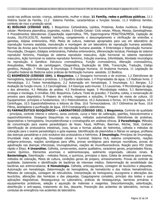 Edital normativo publicado no Diário Oficial do Distrito Federal no
109, de 30 de maio de 2014, Seção 3, páginas 91 a 112.
Página 32 de 54
social nas políticas sociais: criança, adolescente, mulher e idoso. 11 Família, redes e políticas públicas. 11.1
História Social da Família. 11.2 Sistema Familiar, características e funções Sociais. 11.3 Violência familiar,
contexto de risco e proteção social.
B) BIÓLOGO (CÓDIGO 103). 1 Bioquímica: Carboidratos, Lipídios, Proteínas, Ácidos nucléicos. 2 Biologia
celular: Membrana plasmática, organelas, núcleo. 3 Divisão Celular: Ciclo celular, Mitose, Meiose, Gametogênese.
4 Procedimentos laboratoriais (Capacitação espermática, TPS, Espermograma PESA/TESA/MESA, Captação de
óvulos, IIU,FIV,ICSI,TE, Assisted hatching, congelamento e descongelamento e vitrificação de embriões e
gametas, biópsia embrionária, PGD, Meios de cultura, materiais apropriados para uso em laboratório de
reprodução humana assistida, manutenção e montagem de um laboratório de reprodução humana assistida,
Normas da Anvisa para funcionamento em reprodução humana assistida. 4 Embriologia e Reprodução Humana:
Fecundação, Clivagem, Estágios embrionários, Folhetos embrionários, diferenciação tecidual, Fisiologia do sistema
reprodutor feminino, Fisiologia do sistema reprodutor masculino, Ação hormonal no sistema reprodutor
masculino, Ação hormonal no sistema reprodutor feminino, Indução ovariana, Infertilidade, Atividade imunológica
na reprodução. 6 Genética: Estrutura cromossômica, Função cromossômica, Alteração cromossômica,
Aneuploidias, Métodos de cariotipagem, Citogenética, Duplicação do DNA, Transcrição, Tradução, Código
genético, Mutação. 7 Histologia. 8 Imunologia. 9 Fisiologia Humana. 10 Anatomia Humana. 11 Legislação do
Conselho Federal de Medicina sobre práticas de fertilização humana assistida. 12 Bioética.
C) BIOMÉDICO (CÓDIGO 104). 1 Bioquímica. 1.1 Dosagens hormonais e de enzimas. 1.2 Eletroforese de
hemoglobina, lipoproteínas e proteínas. 1.3 Equilíbrio ácido-base. 1.4 Propriedades da água. 1.5 Radicais livres. 2
Hematologia. 2.1 Testes hematológicos. 2.2 Automação em hematologia. 3 Imunologia. 3.1 Alergias. 3.2
Avaliação da função imune. 3.3 Carcinogênese. 3.4 Doenças auto-imunes. 3.5 Leucemias. 4 Microbiologia da água
e dos alimentos. 4.1 Métodos de análise. 4.2 Parâmetros legais. 5 Microbiologia médica. 5.1 Bacteriologia,
virologia e micologia. 6 Urinálise. EAS. Bioquímica. Cultura. Teste de gravidez. 7 Escolha, coleta, e conservação de
amostra para diagnóstico. 8 Preparo de vidraria, reagentes e soluções. 9 Preparo de meios de cultura. 10
Equipamentos: princípios e fundamentos. 10.1 Potenciômetros. 10.2 Autoclaves e fornos. 10.3 Microscópios. 10.4
Centrífugas. 10.5 Espectrofotômetros e leitores de Elisa. 10.6 Termocicladores. 10.7 Citômetros de fluxo. 10.8
Filtros, destiladores e purificação de água. 10.9 Cromatografia e eletroforese.
D) FARMACÊUTICO BIOQUÍMICO – LABORATÓRIO (CÓDIGO 105). 1 Bioquímica. Controle de qualidade
- princípios, controle interno e externo, soros controle, curva e fator de calibração, padrões, fotocolorimetria e
espectrofotometria. Dosagens bioquímicas no sangue, métodos automatizados. Eletroforese de proteínas,
lipoproteínas e hemoglobina. Imunoeletroforese e cromatografia em análises clínicas. 2 Parasitologia. Métodos
de concentração para exame parasitológico de fezes: Faust, Hoffman, Baerman, Ritchie, Stoll, Graham;
Identificação de protozoários intestinais, ovos, larvas e formas adultas de helmintos, colheita e métodos de
coloração para o exame parasitológico e gota espessa. Identificação de plasmódios e filárias no sangue, profilaxia
das doenças parasitárias e ciclo evolutivo dos protozoários e helmintos. 3 Imunologia. Princípios de Imunologia,
Imunidade inata e adquirida, Imunidade celular e humoral. Sistema HLA, sistema complemento, reações
antígeno-anticorpo, reações sorológicas para sífilis, provas sorológicas para doenças reumáticas, provas de
aglutinação nas doenças infecciosas, imunoglobulinas, reações de imunofluorescência. Reação para HIV (teste
rápido e Elisa). 4 Uroanálise. Colheita, conservantes, exame qualitativo, caracteres gerais, propriedades físicas,
exame Químico. Elementos anormais e sedimentoscopia, sedimento organizado, cálculos renais. 5
Bacteriologia. Esterilização - métodos físicos, e químicos, princípios e tipos. Coleta de amostras para exames,
métodos de coloração, Meios de cultura, condições gerais de preparo, armazenamento. Provas de controle de
qualidade. Isolamento e identificação de bactérias de interesse médico. Determinação de sensibilidade das
bactérias aos antimicrobianos. 6 Hematologia. Colheita, anticoagulantes, contagem de leucócitos e plaquetas.
Automação em hematologia. Determinação de hemoglobina, de hematócrito e dos índices hematimétricos.
Métodos de coloração, contagem de reticulócitos. Interpretação do hemograma, leucograma e alterações dos
leucócitos, alterações das hemácias e das plaquetas. Coagulograma completo, princípio dos testes e suas
aplicações diagnósticas. Biossegurança no Laboratório, práticas de biossegurança, barreiras primárias e
equipamentos protetores, seleção e aquisição de materiais e reagentes. Descontaminação, esterilização,
desinfecção e anti-sepsia, tratamento do lixo, descarte. Prevenção dos acidentes de laboratório, normas e
condutas de emergência nos acidentes de laboratório.
 