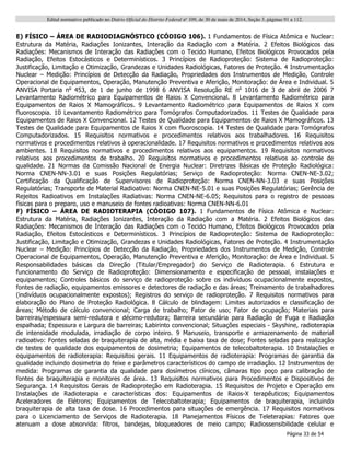Edital normativo publicado no Diário Oficial do Distrito Federal no
109, de 30 de maio de 2014, Seção 3, páginas 91 a 112.
Página 33 de 54
E) FÍSICO – ÁREA DE RADIODIAGNÓSTICO (CÓDIGO 106). 1 Fundamentos de Física Atômica e Nuclear:
Estrutura da Matéria, Radiações Ionizantes, Interação da Radiação com a Matéria. 2 Efeitos Biológicos das
Radiações: Mecanismos de Interação das Radiações com o Tecido Humano, Efeitos Biológicos Provocados pela
Radiação, Efeitos Estocásticos e Determinísticos. 3 Princípios de Radioproteção: Sistema de Radioproteção:
Justificação, Limitação e Otimização, Grandezas e Unidades Radiológicas, Fatores de Proteção. 4 Instrumentação
Nuclear – Medição: Princípios de Detecção da Radiação, Propriedades dos Instrumentos de Medição, Controle
Operacional de Equipamentos, Operação, Manutenção Preventiva e Aferição, Monitoração: de Área e Individual. 5
ANVISA Portaria no
453, de 1 de junho de 1998 6 ANVISA Resolução RE no
1016 de 3 de abril de 2006 7
Levantamento Radiométrico para Equipamentos de Raios X Convencional. 8 Levantamento Radiométrico para
Equipamentos de Raios X Mamográficos. 9 Levantamento Radiométrico para Equipamentos de Raios X com
fluoroscopia. 10 Levantamento Radiométrico para Tomógrafos Computadorizados. 11 Testes de Qualidade para
Equipamentos de Raios X Convencional. 12 Testes de Qualidade para Equipamentos de Raios X Mamográficos. 13
Testes de Qualidade para Equipamentos de Raios X com fluoroscopia. 14 Testes de Qualidade para Tomógrafos
Computadorizados. 15 Requisitos normativos e procedimentos relativos aos trabalhadores. 16 Requisitos
normativos e procedimentos relativos à operacionalidade. 17 Requisitos normativos e procedimentos relativos aos
ambientes. 18 Requisitos normativos e procedimentos relativos aos equipamentos. 19 Requisitos normativos
relativos aos procedimentos de trabalho. 20 Requisitos normativos e procedimentos relativos ao controle de
qualidade. 21 Normas da Comissão Nacional de Energia Nuclear: Diretrizes Básicas de Proteção Radiológica:
Norma CNEN-NN-3.01 e suas Posições Regulatórias; Serviço de Radioproteção: Norma CNEN-NE-3.02;
Certificação da Qualificação de Supervisores de Radioproteção: Norma CNEN-NN-3.03 e suas Posições
Regulatórias; Transporte de Material Radioativo: Norma CNEN-NE-5.01 e suas Posições Regulatórias; Gerência de
Rejeitos Radioativos em Instalações Radiativas: Norma CNEN-NE-6.05; Requisitos para o registro de pessoas
físicas para o preparo, uso e manuseio de fontes radioativas: Norma CNEN-NN-6.01
F) FÍSICO – ÁREA DE RADIOTERAPIA (CÓDIGO 107). 1 Fundamentos de Física Atômica e Nuclear:
Estrutura da Matéria, Radiações Ionizantes, Interação da Radiação com a Matéria. 2 Efeitos Biológicos das
Radiações: Mecanismos de Interação das Radiações com o Tecido Humano, Efeitos Biológicos Provocados pela
Radiação, Efeitos Estocásticos e Determinísticos. 3 Princípios de Radioproteção: Sistema de Radioproteção:
Justificação, Limitação e Otimização, Grandezas e Unidades Radiológicas, Fatores de Proteção. 4 Instrumentação
Nuclear – Medição: Princípios de Detecção da Radiação, Propriedades dos Instrumentos de Medição, Controle
Operacional de Equipamentos, Operação, Manutenção Preventiva e Aferição, Monitoração: de Área e Individual. 5
Responsabilidades básicas da Direção (Titular/Empregador) do Serviço de Radioterapia. 6 Estrutura e
funcionamento do Serviço de Radioproteção: Dimensionamento e especificação de pessoal, instalações e
equipamentos; Controles básicos do serviço de radioproteção sobre os indivíduos ocupacionalmente expostos,
fontes de radiação, equipamentos emissores e detectores de radiação e das áreas; Treinamento de trabalhadores
(indivíduos ocupacionalmente expostos); Registros do serviço de radioproteção. 7 Requisitos normativos para
elaboração do Plano de Proteção Radiológica. 8 Cálculo de blindagem: Limites autorizados e classificação de
áreas; Método de cálculo convencional; Carga de trabalho; Fator de uso; Fator de ocupação; Materiais para
barreiras/espessura semi-redutora e décimo-redutora; Barreira secundária para Radiação de Fuga e Radiação
espalhada; Espessura e Largura de barreiras; Labirinto convencional; Situações especiais - Skyshine, radioterapia
de intensidade modulada, irradiação de corpo inteiro. 9 Manuseio, transporte e armazenamento de material
radioativo: Fontes seladas de braquiterapia de alta, média e baixa taxa de dose; Fontes seladas para realização
de testes de qualidade dos equipamentos de dosimetria; Equipamentos de telecobaltoterapia. 10 Instalações e
equipamentos de radioterapia: Requisitos gerais. 11 Equipamentos de radioterapia: Programas de garantia da
qualidade incluindo dosimetria do feixe e parâmetros característicos do campo de irradiação. 12 Instrumentos de
medida: Programas de garantia da qualidade para dosímetros clínicos, câmaras tipo poço para calibração de
fontes de braquiterapia e monitores de área. 13 Requisitos normativos para Procedimentos e Dispositivos de
Segurança. 14 Requisitos Gerais de Radioproteção em Radioterapia. 15 Requisitos de Projeto e Operação em
Instalações de Radioterapia e características dos: Equipamentos de Raios-X terapêuticos; Equipamentos
Aceleradores de Elétrons; Equipamentos de Telecobaltoterapia; Equipamentos de braquiterapia, incluindo
braquiterapia de alta taxa de dose. 16 Procedimentos para situações de emergência. 17 Requisitos normativos
para o Licenciamento de Serviços de Radioterapia. 18 Planejamentos Físicos de Teleterapias: Fatores que
atenuam a dose absorvida: filtros, bandejas, bloqueadores de meio campo; Radiossensibilidade celular e
 