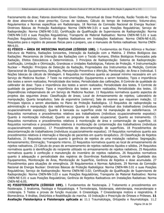 Edital normativo publicado no Diário Oficial do Distrito Federal no
109, de 30 de maio de 2014, Seção 3, páginas 91 a 112.
Página 34 de 54
fracionamento da dose; Fatores dosimétricos: Given Dose, Percentual de Dose Profunda, Razão Tecido-Ar; Taxa
de dose absorvida e dose prescrita; Curvas de isodoses; Cálculo do tempo de tratamento; Volume-alvo;
Regulamentos e Normas específicas em Radioterapia. 18 Normas da Comissão Nacional de Energia Nuclear:
Diretrizes Básicas de Proteção Radiológica: Norma CNEN-NN-3.01 e suas Posições Regulatórias; Serviço de
Radioproteção: Norma CNEN-NE-3.02; Certificação da Qualificação de Supervisores de Radioproteção: Norma
CNEN-NN-3.03 e suas Posições Regulatórias; Transporte de Material Radioativo: Norma CNEN-NE-5.01 e suas
Posições Regulatórias; Gerência de Rejeitos Radioativos em Instalações Radiativas: Norma CNEN-NE-6.05;
Requisitos para o registro de pessoas físicas para o preparo, uso e manuseio de fontes radioativas: Norma CNEN-
NN-6.01.
G) FÍSICO – ÁREA DE MEDICINA NUCLEAR (CÓDIGO 108). 1 Fundamentos de Física Atômica e Nuclear:
Estrutura da Matéria, Radiações Ionizantes, Interação da Radiação com a Matéria. 2 Efeitos Biológicos das
Radiações: Mecanismos de Interação das Radiações com o Tecido Humano, Efeitos Biológicos Provocados pela
Radiação, Efeitos Estocásticos e Determinísticos. 3 Princípios de Radioproteção: Sistema de Radioproteção:
Justificação, Limitação e Otimização, Grandezas e Unidades Radiológicas, Fatores de Proteção. 4 Instrumentação
Nuclear – Medição: Princípios de Detecção da Radiação, Propriedades dos Instrumentos de Medição, Controle
Operacional de Equipamentos, Operação, Manutenção Preventiva e Aferição, Monitoração: de Área e Individual. 5
Noções básicas de cálculo de blindagem. 6 Requisitos normativos quanto ao pessoal mínimo necessário em um
Serviço de Medicina Nuclear. 7 Teste na instrumentação: Equipamentos a serem testados; Tipos e importância
dos testes a serem realizados; Periodicidade dos testes; Periodicidade das calibrações. 8 Controle de qualidade do
calibrador de dose: Tipos e importância dos testes a serem realizados; Periodicidade dos testes. 9 Controle de
qualidade da gamacâmara: Tipos e importância dos testes a serem realizados; Periodicidade dos testes. 10
Dependências indispensáveis de um Serviço de Medicina Nuclear. 11 Requisitos normativos quanto aspectos de
projetos das seguintes áreas: Classificação de áreas; Local de Armazenamento de rejeitos; Laboratório de
manipulação; Quarto terapêutico; Sala de ergometria (externa); Sala de exames que requeiram inalação. 12
Principais tópicos a serem abordados no Plano de Proteção Radiológica. 13 Requisitos de radioproteção na
administração e manipulação dos radiofármacos: Quanto à proteção individual dos trabalhadores (indivíduos
ocupacionalmente expostos); Quanto à bancada ou superfície onde há manipulação de radiofármacos. 14
Requisitos normativos e procedimentos relativos aos trabalhadores (indivíduos ocupacionalmente expostos):
Quanto à monitoração individual; Quanto ao programa de saúde ocupacional; Quanto ao treinamento. 15
Requisitos normativos e procedimentos relativos à monitoração de área e contaminação de superfície. 16
Requisitos normativos e procedimentos relativos à monitoração de contaminação dos trabalhadores (indivíduos
ocupacionalmente expostos). 17 Procedimentos de descontaminação de superfícies. 18 Procedimentos de
descontaminação de trabalhadores (indivíduos ocupacionalmente expostos). 19 Requisitos normativos quanto aos
procedimentos relativos à internação e liberação de pacientes em quarto terapêutico. 20 Classificação de Rejeitos
Radiativos. 21 Requisitos normativos quanto à gerência de rejeitos de uma instalação radiativa: Segregação;
Armazenamento; Eliminação; Transporte interno. 22 Requisitos normativos quanto ao local de armazenamento de
rejeitos radioativos. 23 Cálculo do prazo de armazenamento de rejeitos radiativos líquidos e sólidos. 24 Requisitos
normativos quanto à identificação do recipiente utilizado no armazenamento de rejeitos radiativos. 25 Requisitos
normativos quanto à confecção e manutenção do inventário de rejeitos radiativos. 26 Requisitos normativos
quanto à adequação e periodicidade dos registros de Ocorrências Radiológicas, Controle de Qualidade dos
Equipamentos, Monitoração de Área, Monitoração de Superfície, Gerência de Rejeitos e dose acumulada. 27
Procedimentos para situações de emergência. 28 Regulamentos e Normas Aplicáveis. 29 Normas da Comissão
Nacional de Energia Nuclear: Diretrizes Básicas de Proteção Radiológica: Norma CNEN-NN-3.01 e suas Posições
Regulatórias; Serviço de Radioproteção: Norma CNEN-NE-3.02; Certificação da Qualificação de Supervisores de
Radioproteção: Norma CNEN-NN-3.03 e suas Posições Regulatórias; Transporte de Material Radioativo: Norma
CNEN-NE-5.01 e suas Posições Regulatórias; Gerência de Rejeitos Radioativos em Instalações Radiativas: Norma
CNEN-NE-6.05.
H) FISIOTERAPEUTA (CÓDIGO 109). 1 Fundamentos de fisioterapia. 2 Tratamento e procedimentos em
fisioterapia. 3 Anatomia, fisiologia e fisiopatologia. 4 Termoterapia, fototerapia, eletroterapia, mecanoterapia e
crioterapia. 5 Testes e provas de função muscular. 6 Cinesiologia. 7 Cinesioterapia motora e respiratória. 8
Biomecânica. 9 Análise, Distúrbios e Reabilitação da marcha. 10 Indicação e Prescrição de Órteses e Próteses. 11
Avaliação Fisioterápica e Fisioterapia aplicada a: 11.1 Traumatologia, Ortopedia e Reumatologia. 11.2
 