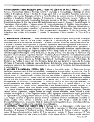 Edital normativo publicado no Diário Oficial do Distrito Federal no
109, de 30 de maio de 2014, Seção 3, páginas 91 a 112.
Página 36 de 54
CONHECIMENTOS SOBRE MEDICINA (PARA TODOS OS CÓDIGOS DA ÁREA MÉDICA). 1 Anatomia
humana. 2 Parasitologia médica. 3 Fisiologia humana. 4 Imunologia e imunopatologia. 5 Patologia em clínica
médica. 6 Emergências clínicas. 7 Noções de cirurgia geral. Pré e pós-operatório. Respostas endócrinas e
metabólicas aos traumas. Reposição nutricional e hidro-eletrolítica do paciente cirúrgico. 8 Antibioticoterapia
profilática e terapêutica. Infecção hospitalar. 9 Crescimento e desenvolvimento humano. Problemas do
crescimento e desenvolvimento. Imunizações. Processos alimentares. 10 Ética e legislação profissional. 11
Insuficiência cardíaca. 12 Crise hipertensiva. 13 Insuficiência coronária aguda. 14 Choque. 15 Asma brônquica. 16
Traumatismo crânio-encefálico. 17 Abdome agudo. 18 Hemorragia digestiva. 19 Distúrbios hidro-eletrolíticos e
ácido-básico. 20 Emergências em diabéticos. 21 Meningites. 22 Profilaxia do tétano. 23 Feridas. 24 Queimaduras.
25 Hemorragias ginecológicas e obstetrícias. 26 Envenenamentos agudos. 27 Septicemia. 28 Gastroenterites. 29
Parasitose intestinal. 30 Esquistossomose. 31 Doenças sexualmente transmissíveis. 32 Infecção hospitalar. 33
Infecção do trato urinário. 34 Tuberculose. 35 Hepatite. 36 Pneumonias. 37 Febre reumática. 38 Código de Ética
Médica.
A) ACUPUNTURA (CÓDIGO 801). 1 Bases neuroanatômicas e neurofisiológicas da Acupuntura, correlações
imunoendócrinas e humorais de sua atuação terapêutica. 2 Neuromodulação em dor, em disfunções
musculoesqueléticas e em síndromes disfuncionais. 3 Acupuntura baseada no uso dos pontos-gatilho miofasciais.
4 Acupuntura e sistema nervoso periférico. 5 Acupuntura segmentar e efeitos não-segmentares da Acupuntura. 6
Analgesia por acupuntura e eletroacupuntura; neuromodulação por estimulação elétrica nervosa percutânea. 7
Acupuntura e Medicina baseada em Evidência. 8 Tópicos específicos relacionados à Medicina Tradicional Chinesa:
bases filosóficas, epistemológicas e cognitivas (Teoria do Yin e Yang; Teoria das Cinco Fases ou Elementos);
contextualização morfofisiológica (Teoria do Qi, Xue, Jin Ye, Jing e Shen; Teoria dos Zang Fu; Teoria dos Jing
Luo; zonas neurorreativas de acupuntura (“pontos”) – localização, funções tradicionais e indicações clínicas); rede
multicausal e processo de adoecimento (Teoria dos Fatores Patogênicos e Mecanismo de Doenças); processos
diagnósticos (Os Quatro Exames ou Métodos Diagnósticos); classificações sindrômicas (Diferenciação de
Síndromes ou Padrões de acordo com Oito Princípios, Qi/Xue, Jing Luo, Zang-Fu) e tratamento de doenças
(Princípios de Tratamento; métodos de tratamento; técnicas de tratamento; seleção de zonas neurorreativas de
acupuntura; tratamento das nosologias mais prevalentes em nosso meio). 9 Tecnologias de tratamento clássicas
e contemporâneas.
B) ALERGIA E IMUNOLOGIA (CÓDIGO 802). 1 Alergia e imunologia básica. 1.1 Mecanismos imunes
(antígenos, complexo maior de histocompatibilidade, imunogenética, imunoglobulinas, receptores de célula T,
interação ligante-receptor, sistema cinina/complemento, imunidade inata). 1.2 Anatomia e elementos celulares do
sistema imune. 1.3 Imunimodulação: estrutura funcional das citocinas e mecanismos de ação, mediadores
inflamatórios, imunomoduladores ( drogas, anticorpos, moléculas recombinantes). 1.4 Resposta imune: mediada
por IGE, IGA, IGM, complexo imune, por células e outras (Natural Killer). 1.5 Imunidade de mucosa (específica e
não-específica). 1.6 Imunologia dos transplantes. 1.7 Imunologia tumoral. 1.8 Imunorregulação (tolerância, in-
teração célula-célula, rede idiotípica apoptose). 2 Alergia e imunologia clínica. 2.1 Doenças alérgicas. 2.1.1 Trato
respiratório superior. 2.1.2 Rinite, sinusite, polipose nasal e otite perosa bacteriana), disordens laríngeas. 2.1.3
Testes cutâneos, citometria nasal, raio-x de seios da face, tomografia computadorizada, ressnância magnética).
2.1.4 Doenças oculares (conjuntivites alérgicas). 2.1.5 Doenças dermatológicas (urticária, angiodema, dermatite
atópica, urticária pigmentosa, erupção cutânea por drogas, eritema multiforme, eritema nodoso e outras
disordens imunológicas. 2.1.6 Trato respiratório inferior (asma, aspergiloso broncopulmonar alérgica, pneumonia
de hipersensitividade, doença pulmonar obstrutiva crônica, fibrose cística, síndrome do cílio imóvel, sarcaidoso).
2.1.7 Reações adversas a ingestantes (alergia alimentar, intolerância alimentar, sensibilidade secundária ao
glúteo, reações, outras adversas a alimentos. 2.1.8 Anafilaxia. 2.1.9 Alergia a picada de inseto. 3
Imunodeficiências primárias e adquiridas (HIV). 3.1 Desordens imunorregulatórias (Lupus eritematoso sistêmico,
vasculitos, transplate e reação enxerto-hospedeiro, imunomodulação).
C) ANATOMIA PATOLÓGICA (CÓDIGO 803). 1 Patologia Geral. 1.1 Degeneração e morte celular. 1.2
Alterações do crescimento e desenvolvimento. 1.3 Inflamação e reparação. 1.4 Alterações vasculares. 1.5
Imunidade. 1.6 Neoplasia. 1.7 Noções de genética. 2 Patologia sistêmica. 2.1 Sistema circulatório - coração e
vasos. 2.2 Sistema hematopoiético e linfático. 2.3 Trato respiratório - pulmão. 2.4 Cabeça e pescoço. 2.5 Trato
gastrointestinal - fígado, trato biliar e pâncreas. 2.6 Rim e trato urinário inferior. 2.7 Sistema genital masculino.
 